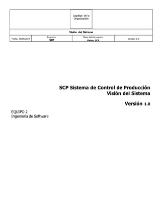 Visión del Sistema 
Fecha: 19/09/2014 
Proyecto: 
SCP 
Clave del documento: 
Vision_SCP 
Versión: 1.0 
Logotipo de la 
Organización 
SCP Sistema de Control de Producción 
Visión del Sistema 
Versión 1.0 
EQUIPO 2 
Ingeniería de Software 
 