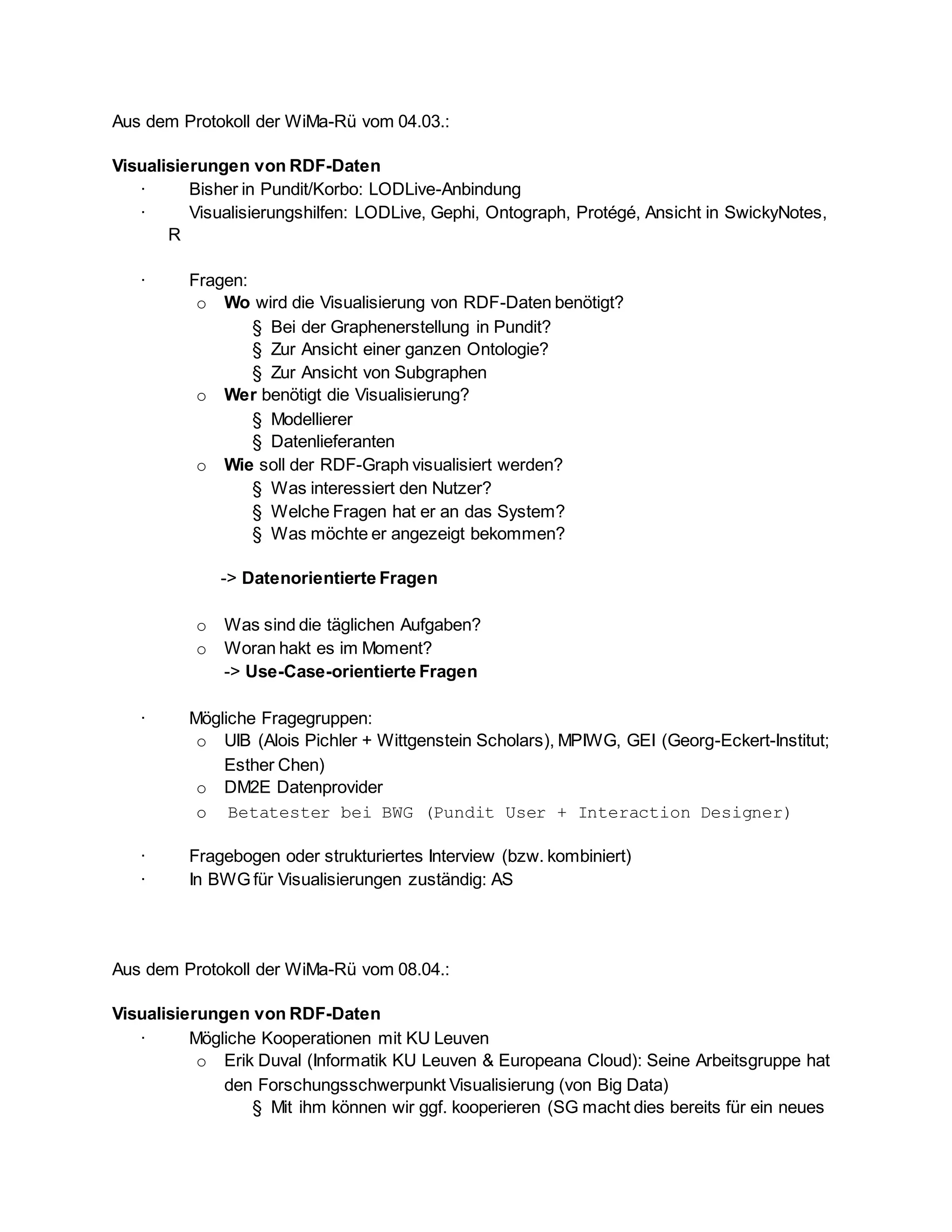 Aus dem Protokoll der WiMa-Rü vom 04.03.:
Visualisierungen von RDF-Daten
· Bisher in Pundit/Korbo: LODLive-Anbindung
· Visualisierungshilfen: LODLive, Gephi, Ontograph, Protégé, Ansicht in SwickyNotes,
R
· Fragen:
o Wo wird die Visualisierung von RDF-Daten benötigt?
§ Bei der Graphenerstellung in Pundit?
§ Zur Ansicht einer ganzen Ontologie?
§ Zur Ansicht von Subgraphen
o Wer benötigt die Visualisierung?
§ Modellierer
§ Datenlieferanten
o Wie soll der RDF-Graph visualisiert werden?
§ Was interessiert den Nutzer?
§ Welche Fragen hat er an das System?
§ Was möchte er angezeigt bekommen?
-> Datenorientierte Fragen
o Was sind die täglichen Aufgaben?
o Woran hakt es im Moment?
-> Use-Case-orientierte Fragen
· Mögliche Fragegruppen:
o UIB (Alois Pichler + Wittgenstein Scholars), MPIWG, GEI (Georg-Eckert-Institut;
Esther Chen)
o DM2E Datenprovider
o Betatester bei BWG (Pundit User + Interaction Designer)
· Fragebogen oder strukturiertes Interview (bzw. kombiniert)
· In BWG für Visualisierungen zuständig: AS
Aus dem Protokoll der WiMa-Rü vom 08.04.:
Visualisierungen von RDF-Daten
· Mögliche Kooperationen mit KU Leuven
o Erik Duval (Informatik KU Leuven & Europeana Cloud): Seine Arbeitsgruppe hat
den Forschungsschwerpunkt Visualisierung (von Big Data)
§ Mit ihm können wir ggf. kooperieren (SG macht dies bereits für ein neues
 