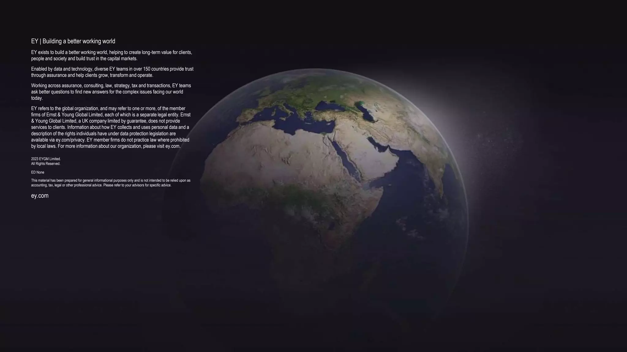 EY | Building a better working world
EY exists to build a better working world, helping to create long-term value for clients,
people and society and build trust in the capital markets.
Enabled by data and technology, diverse EY teams in over 150 countries provide trust
through assurance and help clients grow, transform and operate.
Working across assurance, consulting, law, strategy, tax and transactions, EY teams
ask better questions to find new answers for the complex issues facing our world
today.
EY refers to the global organization, and may refer to one or more, of the member
firms of Ernst & Young Global Limited, each of which is a separate legal entity. Ernst
& Young Global Limited, a UK company limited by guarantee, does not provide
services to clients. Information about how EY collects and uses personal data and a
description of the rights individuals have under data protection legislation are
available via ey.com/privacy. EY member firms do not practice law where prohibited
by local laws. For more information about our organization, please visit ey.com.
2023 EYGM Limited.
All Rights Reserved.
ED None
This material has been prepared for general informational purposes only and is not intended to be relied upon as
accounting, tax, legal or other professional advice. Please refer to your advisors for specific advice.
ey.com
 