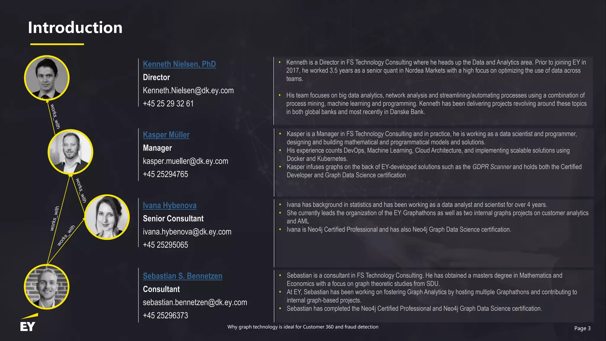 Page 3
Introduction
Kenneth Nielsen, PhD
Director
Kenneth.Nielsen@dk.ey.com
+45 25 29 32 61
Kasper Müller
Manager
kasper.mueller@dk.ey.com
+45 25294765
Ivana Hybenova
Senior Consultant
ivana.hybenova@dk.ey.com
+45 25295065
Sebastian S. Bennetzen
Consultant
sebastian.bennetzen@dk.ey.com
+45 25296373
• Kenneth is a Director in FS Technology Consulting where he heads up the Data and Analytics area. Prior to joining EY in
2017, he worked 3.5 years as a senior quant in Nordea Markets with a high focus on optimizing the use of data across
teams.
• His team focuses on big data analytics, network analysis and streamlining/automating processes using a combination of
process mining, machine learning and programming. Kenneth has been delivering projects revolving around these topics
in both global banks and most recently in Danske Bank.
• Kasper is a Manager in FS Technology Consulting and in practice, he is working as a data scientist and programmer,
designing and building mathematical and programmatical models and solutions.
• His experience counts DevOps, Machine Learning, Cloud Architecture, and implementing scalable solutions using
Docker and Kubernetes.
• Kasper infuses graphs on the back of EY-developed solutions such as the GDPR Scanner and holds both the Certified
Developer and Graph Data Science certification
• Ivana has background in statistics and has been working as a data analyst and scientist for over 4 years.
• She currently leads the organization of the EY Graphathons as well as two internal graphs projects on customer analytics
and AML
• Ivana is Neo4j Certified Professional and has also Neo4j Graph Data Science certification.
• Sebastian is a consultant in FS Technology Consulting. He has obtained a masters degree in Mathematics and
Economics with a focus on graph theoretic studies from SDU.
• At EY, Sebastian has been working on fostering Graph Analytics by hosting multiple Graphathons and contributing to
internal graph-based projects.
• Sebastian has completed the Neo4j Certified Professional and Neo4j Graph Data Science certification.
Why graph technology is ideal for Customer 360 and fraud detection
 