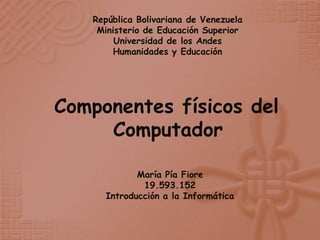 República Bolivariana de Venezuela
    Ministerio de Educación Superior
        Universidad de los Andes
        Humanidades y Educación




Componentes físicos del
     Computador

            María Pía Fiore
             19.593.152
     Introducción a la Informática
 