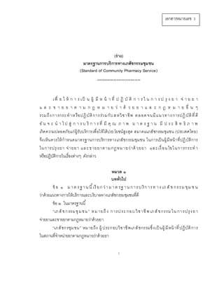 1
(ร่าง)
มาตรฐานการบริการทางเภสัชกรรมชุมชน
(Standard of Community Pharmacy Service)
******************************
เพื่ อ ใ ห้ ก า ร เป็ น ผู้ มี ห น้ า ที่ ป ฏิ บั ติ ก า ร ใ น ก า ร ป รุ ง ย า จ่ า ย ย า
แ ล ะ ข า ย ย า ต า ม ก ฎ ห ม า ย ว่ า ด้ ว ย ย า แ ล ะ ก ฎ ห ม า ย อื่ น ๆ
รวมถึงการกระทาหรือปฏิบัติการร่วมกับสหวิชาชีพ ตลอด จนมีแนวทางการปฏิบัติที่ดี
อั น จ ะ น า ไ ป สู่ ก า ร บ ริ ก า ร ที่ มี คุ ณ ภ า พ ม า ต ร ฐ า น มี ป ร ะ สิ ท ธิ ภ า พ
เกิดความปลอดภัยแก่ผู้รับบริการเพื่อให้ได้ประโยชน์สูงสุด สมาคมเภสัชกรรมชุมชน (ประเทศไทย)
จึงเห็นควรให้กาหนดมาตรฐานการบริการทางเภสัชกรรมชุมชน ในการเป็นผู้มีหน้าที่ปฏิบัติการ
ในการปรุงยา จ่ายยา และขายยาตามกฎหมายว่าด้ วยยา และเงื่อนไขในการกระทา
หรือปฏิบัติการในเรื่องต่างๆ ดังกล่าว
หมวด ๑
บททั่วไป
ข้ อ ๑ ม าต รฐาน นี้เรียก ว่าม าต รฐ าน การบ ริก ารท าง เภ สั ช กรรม ชุม ช น
ว่าด้วยแนวทางการให้บริการและบริบาลทางเภสัชกรรมชุมชนที่ดี
ข้อ ๒ ในมาตรฐานนี้
“เภสัชกรรมชุมชน ” หมายถึง การประ กอบวิชาชีพ เภสัชกรรมใน การปรุงยา
จ่ายยาและขายยาตามกฎหมายว่าด้วยยา
“เภสัชกรชุมชน” หมายถึง ผู้ ประกอบวิชาชีพเภสัชกรรมซึ่งเป็ นผู้ มีหน้าที่ปฏิบัติการ
ในสถานที่จาหน่ายยาตามกฎหมายว่าด้วยยา
เอกสารหมายเลข 3
 