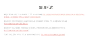 referencias
Márquez, K. (n/a). La Web 2.0 y la Educación 2.0. 2021, de n/a Sitio web: https://portafoliodigitalkretheismarquez.wordpress.com/de-la-educacion-a-
distancia-a-la-educacion-virtual/la-web-2-0-y-la-educacion-2-0/
Rockcontent. (2019). Descubre qué es Blogger y cómo crear un blog gratis en Google. 2021, de Rockcontent Sitio web:
https://rockcontent.com/es/blog/blogger/
Rockcontent. (2016). Facebook: ¡todo sobre la red social más usada en el mundo!. 2021, de Rockcontent Sitio web:
https://rockcontent.com/es/blog/facebook/
Falla, S. (2006). ¿Qué es un Wiki?. 2021, de maestrosdelweb Sitio web: http://www.maestrosdelweb.com/queeswiki/
 