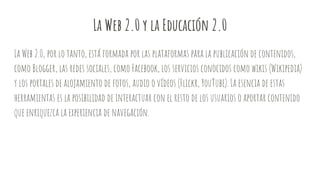 La Web 2.0 y la Educación 2.0
La Web 2.0, por lo tanto, está formada por las plataformas para la publicación de contenidos,
como Blogger, las redes sociales, como Facebook, los servicios conocidos como wikis (Wikipedia)
y los portales de alojamiento de fotos, audio o vídeos (Flickr, YouTube). La esencia de estas
herramientas es la posibilidad de interactuar con el resto de los usuarios o aportar contenido
que enriquezca la experiencia de navegación.
 