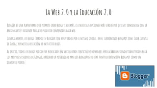 La Web 2.0 y la Educación 2.0
Blogger es una plataforma que permite crear blogs y, además, es una de las opciones más usadas por quienes comienzan con la
apasionante y exigente tarea de producir contenidos para web.
Generalmente, los blogs creados en Blogger son hospedados por el mismo Google, en el subdominio blogspot.com. Cada cuenta
de Google permite la creación de hasta 100 blogs.
Al inicio, todos los blogs podían ser publicados en varios otros servicios de hospedaje, pero acabaron siendo transferidos para
los propios servidores de Google, abriendo la posibilidad para los blogueros de usar tanto la extensión blogspot como un
dominio propio.
 