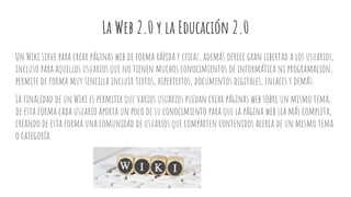 La Web 2.0 y la Educación 2.0
Un Wiki sirve para crear páginas web de forma rápida y eficaz, además ofrece gran libertad a los usuarios,
incluso para aquellos usuarios que no tienen muchos conocimientos de informática ni programación,
permite de forma muy sencilla incluir textos, hipertextos, documentos digitales, enlaces y demás.
La finalidad de un Wiki es permitir que varios usuarios puedan crear páginas web sobre un mismo tema,
de esta forma cada usuario aporta un poco de su conocimiento para que la página web sea más completa,
creando de esta forma una comunidad de usuarios que comparten contenidos acerca de un mismo tema
o categoría.
 