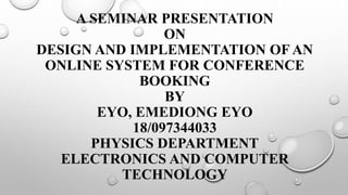 A SEMINAR PRESENTATION
ON
DESIGN AND IMPLEMENTATION OF AN
ONLINE SYSTEM FOR CONFERENCE
BOOKING
BY
EYO, EMEDIONG EYO
18/097344033
PHYSICS DEPARTMENT
ELECTRONICS AND COMPUTER
TECHNOLOGY
 