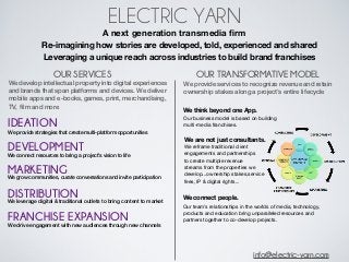 ELECTRIC YARN
                                           A next generation transmedia ﬁrm
          ⚡ Re-imagining how stories are developed, told, experienced and shared
          ⚡ Leveraging a unique reach across industries to build brand franchises

                    OUR SERVICES                                      OUR TRANSFORMATIVE MODEL
We develop intellectual property into digital experiences        We provide services to recognize revenue and retain
and brands that span platforms and devices. We deliver           ownership stakes along a project’s entire lifecycle
mobile apps and e-books, games, print, merchandising,
TV, ﬁlm and more
                                                                 We think beyond one App.
                                                                 Our business model is based on building
IDEATION                                                         multi-media franchises.
We provide strategies that create multi-platform opportunities
                                                                 We are not just consultants.
DEVELOPMENT                                                      We reframe traditional client
                                                                 engagements and partnerships
We connect resources to bring a project’s vision to life
                                                                 to create multiple revenue

MARKETING conversations and invite participation
We grow communities, curate
                                                                 streams from the properties we
                                                                 develop...ownership stakes,service
                                                                 fees, IP & digital rights...

DISTRIBUTION outlets to bring content to market
We leverage digital & traditional
                                                                 We connect people.
                                                                 Our team’s relationships in the worlds of media, technology,

FRANCHISE EXPANSION                                              products and education bring unparalleled resources and
                                                                 partners together to co-develop projects.
We drive engagement with new audiences through new channels




                                                                                               info@electric-yarn.com
 