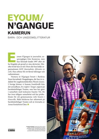 EYOUM/
N’GANGUE
	 KAMERuN
	barn- och ungdomslit ter atur




E           youm N’gangue är journalist, ur-
            sprungligen från Kamerun, men
            han lämnade landet 1997 efter att
ha fängslats på grund av sina skriverier. Där-
efter levde han en tid i Paris där han ledde or-
ganisationen JAFE (Journalistes Africains en
exil). Han arbetar för ett flertal tidningar och
radiostationer.
    Numera är N’gangue bosatt i Burkina
Fasos huvudstad, Ouagadougou, där han är re-
daktör för ungdomstidskriften Planète Jeunes.
I Sverige känner vi honom framförallt från
det seriealbum, En evighet i Tanger, utgivet på
barnboksförlaget Trasten, som han har gjort
i samarbete med tecknaren Faustin Titi. De
har även tidigare samarbetat och har prisbe-
lönats för sitt gemensamma verk Snuten i
Gnasville. Båda böckerna har utkommit på
barnboksförlaget Trasten och är översatta av
Anna Gustafsson Chen.




                       Eyoum N’gangue, redaktör för Planète
                         Jeunes, talade om tidningen på Afrika-
                        monterns scen. Tidningen har ungefär
                           40 000 läsare och tar upp frågor av
                         relevans för tidningens unga läsare.
 