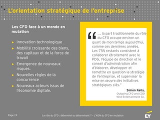 Page 19 Le rôle du CFO : déterminé ou déterminant ? – L’ADN du CFO en mutation
L’orientation stratégique de l’entreprise
“
Les CFO face à un monde en
mutation
“
... la part traditionnelle du rôle
du CFO occupe environ un
quart de mon temps aujourd'hui,
comme ces dernières années.
Les 75% restants consistent à
collaborer étroitement avec le
PDG, l'équipe de direction et le
conseil d'administration afin
d’élaborer, développer et
remettre en question la stratégie
de l'entreprise, et superviser la
mise en œuvre des initiatives
stratégiques clés.”
Simon Kelly,
Outgoing CFO and COO
Nine Entertainment Co.
► Innovation technologique
► Mobilité croissante des biens,
des capitaux et de la force de
travail
► Emergence de nouveaux
risques.
► Nouvelles règles de la
concurrence
► Nouveaux acteurs issus de
l’économie digitale.
 