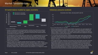 Q3 | July 2022 EY Price Point: global oil and gas market outlook
Page 5
Market fundamentals
• Counter to intuition and conventional wisdom, oil prices rose in Q2 even as balance
moved in the direction of oversupply. Fear and uncertainty about the future supply
picture and the effect of COVID-19 restrictions in China drove the markets while the
overall balance loosened in real time.
• The demand side of the market was a non-factor in Q2. Increased demand in US, Europe
and non-OECD countries outside of Russia and China was offset by normal seasonal
demand fluctuation in Japan. Various forecasts show robust growth in Q3 as China
emerges from lockdowns and OPEC predicts that demand for all of 2022 will come in
slightly above 2019 levels.
• Crude oil supply from countries outside of Russia increased by 1.5 mbpd, led by a
750kbpd increase from OPEC and North America. Russian supply cuts (1.2 mbpd) offset
most of those increases and it appears that crude oil supply concerns will continue to
dominate the discussion. The US EIA forecasts that the global oil production will
increase by 2mbpd in 2023, with US producers accounting for a 1.4 mbpd lift in output.
Oil market balance muddied by supply uncertainty
Sources: US EIA; EY analysis.
Movement to oversupply
Movement to undersupply
• Monetary and fiscal policy response to the COVID-19 pandemic was unprecedented. US
government spending increased to US$9.1 trillion in the second quarter of 2020 from
US$4.9 trillion in the first quarter. The US dollar money supply increased from US$15.4
trillion to US$21.7 trillion, where it sits today. Similar policies were adopted by European
and Asian governments and central banks.
• It is no surprise that these policies, combined with global supply-chain issues and large-
scale labor market dislocation led to upward pressure on prices. The US Bureau of Labor
Statistics Consumer Price Index increased by 8.6% from May 2021 to May 2022, the
highest in 40 years.
• Policy tapering has been measured. Governments and central banks have been reluctant
to pull back on support as coronavirus waves continued to disrupt economic recovery.
Public anxiety about price increases and a universal belief in the corrosive effects of
inflation have given monetary authorities no choice but to take action. The US Federal
Reserve has responded with an increase of 75 basis points in its official lending rate and
other central banks followed suit. It remains to be seen how soft a landing can be
engineered and what the effect on economic growth and commodity prices will be.
Sources: US Federal Reserve Bank of St. Louis (FRED)
Inflationary pressures accelerate
-2.0
0.0
2.0
4.0
6.0
8.0
10.0
Jan-19 May-19 Sep-19 Jan-20 May-20 Sep-20 Jan-21 May-21 Sep-21 Jan-22 May-22
Consumer price index, annual growth rate (%)
US CPI Euro Zone CPI
 