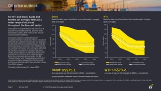 Q3 | July 2022
Page 9
Oil price outlook
For WTI and Brent, banks and
brokers (on average) forecast a
wider range of oil prices
throughout the forecast period.
Consultants focus primarily on the analysis of a
long-term sustainable oil price, whereas banks
and brokers balance their views on the basis of
current market conditions.
Consultant ranges include estimates of
recognized market consultants. Where consultant
estimates are updated only annually (for example,
the EIA and the IEA), such estimates are included
within the range of estimates from 2024 onward
(or combined with short-term estimates published
by the same consultant) to prevent near-term
ranges being impacted by estimates that are not
considered to reflect current market dynamics.
Brent price estimates derived under the IEA’s
“Stated Policies” and “Sustainable Development”
scenarios (inflation-adjusted to reflect nominal
pricing) are reflected within the consultant ranges
from 2024 onward.
This data is effective as of 13 June 2022.
Note: the wide range of long-term price estimates reflects the degree of uncertainty within the market. Both the lower and upper ends of the range provided are supported by the estimates of credible market participants. Given the width
of the range, the average of estimates should be used as a starting point for the assessment or generation of estimates.
Brent:
Average price per bbl forecast in 2026 – consultants
Brent
Bank/broker and consultant price estimates, ranges
and averages
WTI
Bank/broker and consultant price estimates, ranges
and averages
Sources: Bloomberg; bank/broker reports; consultant websites and reports.
US$75.1 WTI: US$73.2
Average price per bbl forecast in 2026 – consultants
50
60
70
80
90
100
110
120
2022 2023 2024 2025 2026
US$
per
barrel
Bank/broker range Consultants range
Bank/broker average Consultants average
50
60
70
80
90
100
110
120
2022 2023 2024 2025 2026
US$
per
barrel
Bank/broker range Consultants range
Bank/broker average Consultants average
EY Price Point: global oil and gas market outlook
 