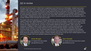 Q2 in review
Gary Donald
EY Global Oil & Gas Assurance Leader
gdonald@uk.ey.com
Andy Brogan
EY Global Oil & Gas Leader
abrogan@uk.ey.com
Q3 | July 2022 EY Price Point: global oil and gas market outlook
Page 2
We begin the third quarter of 2022 with a heightened sense that the era of affordable, reliable hydrocarbon
supplies might never return. Petroleum prices rose relentlessly in the face of escalating concerns about the
capacity of the industry outside of Russia to meet demand that has come back from the COVID-19 pandemic
and have not been materially impacted by electrification and the emergence of renewables. Demand continues
to climb toward pre-pandemic levels, and the most recent OPEC demand forecast puts the 2022 average at
100.3 mbpd, 100kbpd barrels above where it was in 2019. Economic growth has come into question, and it is
unclear whether those forecasts will come to pass.
The supply side of the equation is increasingly problematic. Russian production has stabilized (even increasing
slightly in May) after falling 900kbpd in April. Official sanctioning by European countries is set to begin at the
end of the year; the ability of the market to redirect more barrels will be tested. It remains to be seen how the
market will replace those barrels, let alone accommodate additional demand growth. OPEC output fell
marginally (176kbpd) in May to 28.5 mbpd, and spare capacity among members is limited. European gas
markets reacted sharply to curtailed deliveries through the Nordstream pipeline, ostensibly because of
technical issues. For Henry Hub, the market ended the quarter in a steep slide precipitated by the delayed
restart of a Gulf Coast liquefaction plant, underscoring how important the export market has become in the
North American supply-demand equation. Product markets have proven to be the most volatile segment of the
petroleum complex, with crack spreads tripling since the end of last year.
 
