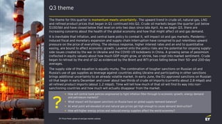?
Q3 theme
Q3 | July 2022 EY Price Point: global oil and gas market outlook
Page 3
The theme for this quarter is momentum meets uncertainty. The upward trend in crude oil, natural gas, LNG
and refined product prices that began in Q1 continued into Q2. Crude oil markets began the quarter just below
$100/bbl and have closed below that level on only two days since late April. As we begin Q3, there are
increasing concerns about the health of the global economy and how that might affect oil and gas demand.
It is inevitable that inflation, and central bank policy to combat it, will impact oil and gas markets. Pandemic-
induced fiscal and monetary expansion and supply chain interruption have conspired to put relentless upward
pressure on the price of everything. The obvious response, higher interest rates and an end to quantitative
easing, are bound to affect economic growth. Layered onto the policy risks are the potential for ongoing supply-
side issues created by the war in Ukraine and the COVID-19 lockdowns in China. A growing sense of pessimism
(reflected in equity values) about how much GDP might grow, or shrink, has crept into market sentiment. Crude
began to retreat by the end of Q2 as evidenced by the Brent and WTI prices falling below their 50- and 200-day
averages.
The supply side of the equation is equally murky. The combination of tougher sanctions on Russian oil and
Russia’s use of gas supplies as leverage against countries aiding Ukraine and participating in other sanctions
brings additional uncertainty to an already volatile market. In early June, the EU approved sanctions on Russian
oil that begin in early December and cover about two-thirds of crude oil imports (currently about 2.8 mbpd) and
all refined product imports (about 1.2 mbpd). Time will tell how much of that oil will find its way into non-
sanctioning countries and how much will actually disappear from the market.
• How will central bank policies engineered to fight inflation filter through to economic growth, energy demand
and petroleum markets?
• What impact will European sanctions on Russia have on global supply-demand balance?
• At what point will elevated oil and natural gas prices get high enough to cause demand destruction?
• How will higher energy prices and reduced energy supplies affect the world economy?
 
