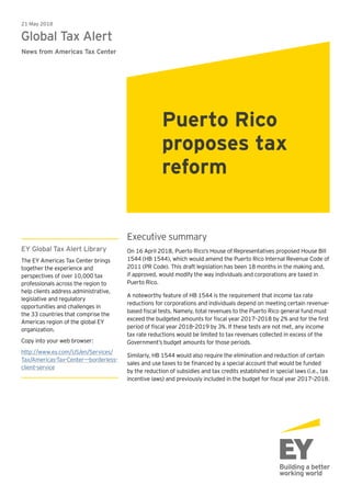 Executive summary
On 16 April 2018, Puerto Rico’s House of Representatives proposed House Bill
1544 (HB 1544), which would amend the Puerto Rico Internal Revenue Code of
2011 (PR Code). This draft legislation has been 18 months in the making and,
if approved, would modify the way individuals and corporations are taxed in
Puerto Rico.
A noteworthy feature of HB 1544 is the requirement that income tax rate
reductions for corporations and individuals depend on meeting certain revenue-
based fiscal tests. Namely, total revenues to the Puerto Rico general fund must
exceed the budgeted amounts for fiscal year 2017–2018 by 2% and for the first
period of fiscal year 2018–2019 by 3%. If these tests are not met, any income
tax rate reductions would be limited to tax revenues collected in excess of the
Government’s budget amounts for those periods.
Similarly, HB 1544 would also require the elimination and reduction of certain
sales and use taxes to be financed by a special account that would be funded
by the reduction of subsidies and tax credits established in special laws (i.e., tax
incentive laws) and previously included in the budget for fiscal year 2017–2018.
21 May 2018
Global Tax Alert
News from Americas Tax Center
Puerto Rico
proposes tax
reform
EY Global Tax Alert Library
The EY Americas Tax Center brings
together the experience and
perspectives of over 10,000 tax
professionals across the region to
help clients address administrative,
legislative and regulatory
opportunities and challenges in
the 33 countries that comprise the
Americas region of the global EY
organization.
Copy into your web browser:
http://www.ey.com/US/en/Services/
Tax/Americas-Tax-Center---borderless-
client-service
 