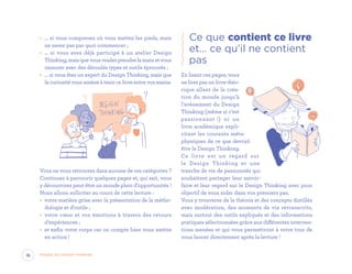 •	 … si vous comprenez où vous mettez les pieds, mais
ne savez pas par quoi commencer ;
•	 … si vous avez déjà participé à un atelier Design
Thinking,maisquevousvoulezprendrelamainetvous
rassurer avec des déroulés types et outils éprouvés ;
•	 … si vous êtes un expert du Design Thinking, mais que
la curiosité vous amène à tenir ce livre entre vos mains.
Vous ne vous retrouvez dans aucune de ces catégories ?
Continuez à parcourir quelques pages et, qui sait, vous
y découvrirez peut-être un monde plein d’opportunités !
Nous allons solliciter au cours de cette lecture :
•	 votre matière grise avec la présentation de la métho-
dologie et d’outils ;
•	 votre cœur et vos émotions à travers des retours
d’expériences ;
•	 et enfin votre corps car on compte bien vous mettre
en action !
Ce que contient ce livre
et… ce qu’il ne contient
pas
En lisant ces pages, vous
ne lirez pas un livre théo-
rique allant de la créa-
tion du monde jusqu’à
l’avènement du Design
Thinking (même si c’est
passionnant !) ni un
livre académique expli-
citant les courants méta-
physiques de ce que devrait
être le Design Thinking.
Ce livre est un regard sur
le Design Thinking et une
tranche de vie de passionnés qui
souhaitent partager leur savoir-
faire et leur regard sur le Design Thinking avec pour
objectif de vous aider dans vos premiers pas.
Vous y trouverez de la théorie et des concepts distillés
avec modération, des moments de vie retranscrits,
mais surtout des outils expliqués et des informations
pratiques sélectionnées grâce aux différentes interven-
tions menées et qui vous permettront à votre tour de
vous lancer directement après la lecture !
16 Passez au Design Thinking
EYR_DesignThinking_EP4.indd 16 12/06/2019 12:19
 
