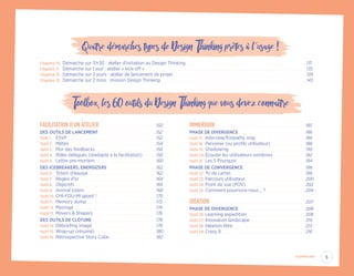 Quatre démarches types de Design Thinking prêtes à l´usage !
Chapitre 10.	 Démarche sur 3 h 30 : atelier d’initiation au Design Thinking. .  .  .  .  .  .  .  .  .  .  .  .  .  .  .  .  .  .  .  .  .  .  .  .  .  .  .  .  .  .  .  .  .  .  .  .  .  .  .  .  .  .  .  .  .  .  .  .  .  .  .  .  .  .  .  .  .  .  .  .  .  .  .  .  .  .  .  .  .  .  .  .  .  .  .  .  .  .  .  .  .  .  .  .  .  .  .  . 131
Chapitre 11.	 Démarche sur 1 jour : atelier « kick-off ».  .  .  .  .  .  .  .  .  .  .  .  .  .  .  .  .  .  .  .  .  .  .  .  .  .  .  .  .  .  .  .  .  .  .  .  .  .  .  .  .  .  .  .  .  .  .  .  .  .  .  .  .  .  .  .  .  .  .  .  .  .  .  .  .  .  .  .  .  .  .  .  .  .  .  .  .  .  .  .  .  .  .  .  .  .  .  .  .  .  .  .  .  .  .  .  .  .  .  .  .  .  .  .  .  .  .  .  .  .  .  .  .  .  .  .  .  . 135
Chapitre 12.	 Démarche sur 2 jours : atelier de lancement de projet. .  .  .  .  .  .  .  .  .  .  .  .  .  .  .  .  .  .  .  .  .  .  .  .  .  .  .  .  .  .  .  .  .  .  .  .  .  .  .  .  .  .  .  .  .  .  .  .  .  .  .  .  .  .  .  .  .  .  .  .  .  .  .  .  .  .  .  .  .  .  .  .  .  .  .  .  .  .  .  .  .  .  .  .  .  .  .  .  .  .  .  .  .  .  .  .  . 139
Chapitre 13.	 Démarche sur 2 mois : mission Design Thinking. .  .  .  .  .  .  .  .  .  .  .  .  .  .  .  .  .  .  .  .  .  .  .  .  .  .  .  .  .  .  .  .  .  .  .  .  .  .  .  .  .  .  .  .  .  .  .  .  .  .  .  .  .  .  .  .  .  .  .  .  .  .  .  .  .  .  .  .  .  .  .  .  .  .  .  .  .  .  .  .  .  .  .  .  .  .  .  .  .  .  .  .  .  .  .  .  .  .  .  .  .  .  .  .  .  . 143
Toolbox, les 60 outils du Design Thinking que vous devez connaître
FACILITATION D’UN ATELIER. .  .  .  .  .  .  .  .  .  .  .  .  .  .  .  .  .  .  .  .  .  .  .  .  .  .  .  .  .  .  .  .  .  .  .  .  .  .  .  .  . 150
DES OUTILS DE LANCEMENT.  .  .  .  .  .  .  .  .  .  .  .  .  .  .  .  .  .  .  .  .  .  .  .  .  .  .  .  .  .  .  .  .  .  .  .  .  .  .  .  .  . 152
Outil 1.	 ESVP.  .  .  .  .  .  .  .  .  .  .  .  .  .  .  .  .  .  .  .  .  .  .  .  .  .  .  .  .  .  .  .  .  .  .  .  .  .  .  .  .  .  .  .  .  .  .  .  .  .  .  .  .  .  .  .  .  .  .  .  .  .  .  .  . 152
Outil 2.	 Météo. .  .  .  .  .  .  .  .  .  .  .  .  .  .  .  .  .  .  .  .  .  .  .  .  .  .  .  .  .  .  .  .  .  .  .  .  .  .  .  .  .  .  .  .  .  .  .  .  .  .  .  .  .  .  .  .  .  .  .  .  .  .  . 154
Outil 3.	 Mur des feedbacks. .  .  .  .  .  .  .  .  .  .  .  .  .  .  .  .  .  .  .  .  .  .  .  .  .  .  .  .  .  .  .  .  .  .  .  .  .  .  .  .  .  .  .  . 156
Outil 4.	 Rôles délégués (réadapté à la facilitation).  .  .  .  .  .  .  .  .  . 158
Outil 5.	 Lettre pre-mortem. .  .  .  .  .  .  .  .  .  .  .  .  .  .  .  .  .  .  .  .  .  .  .  .  .  .  .  .  .  .  .  .  .  .  .  .  .  .  .  .  .  .  .  . 160
DES ICEBREAKERS, ENERGIZERS.  .  .  .  .  .  .  .  .  .  .  .  .  .  .  .  .  .  .  .  .  .  .  .  .  .  .  .  .  .  .  .  .  .  .  . 162
Outil 6.	 Totem d’équipe. .  .  .  .  .  .  .  .  .  .  .  .  .  .  .  .  .  .  .  .  .  .  .  .  .  .  .  .  .  .  .  .  .  .  .  .  .  .  .  .  .  .  .  .  .  .  .  .  . 162
Outil 7.	 Règles d’or.  .  .  .  .  .  .  .  .  .  .  .  .  .  .  .  .  .  .  .  .  .  .  .  .  .  .  .  .  .  .  .  .  .  .  .  .  .  .  .  .  .  .  .  .  .  .  .  .  .  .  .  .  .  .  . 164
Outil 8.	 Objectifs.  .  .  .  .  .  .  .  .  .  .  .  .  .  .  .  .  .  .  .  .  .  .  .  .  .  .  .  .  .  .  .  .  .  .  .  .  .  .  .  .  .  .  .  .  .  .  .  .  .  .  .  .  .  .  .  .  .  . 166
Outil 9.	 Animal totem.  .  .  .  .  .  .  .  .  .  .  .  .  .  .  .  .  .  .  .  .  .  .  .  .  .  .  .  .  .  .  .  .  .  .  .  .  .  .  .  .  .  .  .  .  .  .  .  .  .  .  . 168
Outil 10.	CHI-FOU-MI géant !.  .  .  .  .  .  .  .  .  .  .  .  .  .  .  .  .  .  .  .  .  .  .  .  .  .  .  .  .  .  .  .  .  .  .  .  .  .  .  .  .  .  . 170
Outil 11.	 Memory dump. .  .  .  .  .  .  .  .  .  .  .  .  .  .  .  .  .  .  .  .  .  .  .  .  .  .  .  .  .  .  .  .  .  .  .  .  .  .  .  .  .  .  .  .  .  .  .  .  .  . 172
Outil 12.	 Mazinga.  .  .  .  .  .  .  .  .  .  .  .  .  .  .  .  .  .  .  .  .  .  .  .  .  .  .  .  .  .  .  .  .  .  .  .  .  .  .  .  .  .  .  .  .  .  .  .  .  .  .  .  .  .  .  .  .  .  .  . 174
Outil 13.	 Movers & Shapers.  .  .  .  .  .  .  .  .  .  .  .  .  .  .  .  .  .  .  .  .  .  .  .  .  .  .  .  .  .  .  .  .  .  .  .  .  .  .  .  .  .  .  .  .  . 176
DES OUTILS DE CLÔTURE.  .  .  .  .  .  .  .  .  .  .  .  .  .  .  .  .  .  .  .  .  .  .  .  .  .  .  .  .  .  .  .  .  .  .  .  .  .  .  .  .  .  .  .  .  .  . 178
Outil 14.	Débriefing imagé. .  .  .  .  .  .  .  .  .  .  .  .  .  .  .  .  .  .  .  .  .  .  .  .  .  .  .  .  .  .  .  .  .  .  .  .  .  .  .  .  .  .  .  .  .  . 178
Outil 15.	 Wrap-up (résumé).  .  .  .  .  .  .  .  .  .  .  .  .  .  .  .  .  .  .  .  .  .  .  .  .  .  .  .  .  .  .  .  .  .  .  .  .  .  .  .  .  .  .  .  . 180
Outil 16.	Rétrospective Story Cube.  .  .  .  .  .  .  .  .  .  .  .  .  .  .  .  .  .  .  .  .  .  .  .  .  .  .  .  .  .  .  .  .  . 182
IMMERSION.  .  .  .  .  .  .  .  .  .  .  .  .  .  .  .  .  .  .  .  .  .  .  .  .  .  .  .  .  .  .  .  .  .  .  .  .  .  .  .  .  .  .  .  .  .  .  .  .  .  .  .  .  .  .  .  .  .  .  .  .  .  .  .  .  . 185
PHASE DE DIVERGENCE.  .  .  .  .  .  .  .  .  .  .  .  .  .  .  .  .  .  .  .  .  .  .  .  .  .  .  .  .  .  .  .  .  .  .  .  .  .  .  .  .  .  .  .  .  .  .  .  . 186
Outil 17.	 Interview/Empathy map.  .  .  .  .  .  .  .  .  .  .  .  .  .  .  .  .  .  .  .  .  .  .  .  .  .  .  .  .  .  .  .  .  .  .  . 186
Outil 18.	 Personas (ou profils utilisateur). .  .  .  .  .  .  .  .  .  .  .  .  .  .  .  .  .  .  .  .  .  .  .  .  . 188
Outil 19.	Shadowing.  .  .  .  .  .  .  .  .  .  .  .  .  .  .  .  .  .  .  .  .  .  .  .  .  .  .  .  .  .  .  .  .  .  .  .  .  .  .  .  .  .  .  .  .  .  .  .  .  .  .  .  .  .  .  . 190
Outil 20.	Écouter les utilisateurs extrêmes.  .  .  .  .  .  .  .  .  .  .  .  .  .  .  .  .  .  .  .  .  .  .  . 192
Outil 21.	 Les 5 Pourquoi.  .  .  .  .  .  .  .  .  .  .  .  .  .  .  .  .  .  .  .  .  .  .  .  .  .  .  .  .  .  .  .  .  .  .  .  .  .  .  .  .  .  .  .  .  .  .  .  .  . 194
PHASE DE CONVERGENCE. .  .  .  .  .  .  .  .  .  .  .  .  .  .  .  .  .  .  .  .  .  .  .  .  .  .  .  .  .  .  .  .  .  .  .  .  .  .  .  .  .  .  .  .  . 196
Outil 22.	Tri de cartes.  .  .  .  .  .  .  .  .  .  .  .  .  .  .  .  .  .  .  .  .  .  .  .  .  .  .  .  .  .  .  .  .  .  .  .  .  .  .  .  .  .  .  .  .  .  .  .  .  .  .  .  .  . 196
Outil 23.	Parcours utilisateur.  .  .  .  .  .  .  .  .  .  .  .  .  .  .  .  .  .  .  .  .  .  .  .  .  .  .  .  .  .  .  .  .  .  .  .  .  .  .  .  .  .  .  . 200
Outil 24.	Point de vue (POV). .  .  .  .  .  .  .  .  .  .  .  .  .  .  .  .  .  .  .  .  .  .  .  .  .  .  .  .  .  .  .  .  .  .  .  .  .  .  .  .  .  .  . 202
Outil 25.	Comment pourrions-nous… ?.  .  .  .  .  .  .  .  .  .  .  .  .  .  .  .  .  .  .  .  .  .  .  .  .  .  .  .  . 204
IDÉATION.  .  .  .  .  .  .  .  .  .  .  .  .  .  .  .  .  .  .  .  .  .  .  .  .  .  .  .  .  .  .  .  .  .  .  .  .  .  .  .  .  .  .  .  .  .  .  .  .  .  .  .  .  .  .  .  .  .  .  .  .  .  .  .  .  .  .  .  .  . 207
PHASE DE DIVERGENCE.  .  .  .  .  .  .  .  .  .  .  .  .  .  .  .  .  .  .  .  .  .  .  .  .  .  .  .  .  .  .  .  .  .  .  .  .  .  .  .  .  .  .  .  .  .  .  .  . 208
Outil 26.	Learning expedition. .  .  .  .  .  .  .  .  .  .  .  .  .  .  .  .  .  .  .  .  .  .  .  .  .  .  .  .  .  .  .  .  .  .  .  .  .  .  .  .  .  . 208
Outil 27.	Innovation landscape.  .  .  .  .  .  .  .  .  .  .  .  .  .  .  .  .  .  .  .  .  .  .  .  .  .  .  .  .  .  .  .  .  .  .  .  .  .  .  .  . 210
Outil 28.	Idéation libre.  .  .  .  .  .  .  .  .  .  .  .  .  .  .  .  .  .  .  .  .  .  .  .  .  .  .  .  .  .  .  .  .  .  .  .  .  .  .  .  .  .  .  .  .  .  .  .  .  .  .  .  . 213
Outil 29.	Crazy 8. .  .  .  .  .  .  .  .  .  .  .  .  .  .  .  .  .  .  .  .  .  .  .  .  .  .  .  .  .  .  .  .  .  .  .  .  .  .  .  .  .  .  .  .  .  .  .  .  .  .  .  .  .  .  .  .  .  .  .  .  . 216
5SOMMAIRE﻿
EYR_DesignThinking_EP4.indd 5 12/06/2019 12:19
 