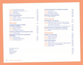 Outil 30.	Les chapeaux de Bono. .  .  .  .  .  .  .  .  .  .  .  .  .  .  .  .  .  .  .  .  .  .  .  .  .  .  .  .  .  .  .  .  .  .  .  .  .  . 218
Outil 31.	 Idéation contrainte (Et si… ?).  .  .  .  .  .  .  .  .  .  .  .  .  .  .  .  .  .  .  .  .  .  .  .  .  .  .  .  . 221
Outil 32.	SCAMPER. .  .  .  .  .  .  .  .  .  .  .  .  .  .  .  .  .  .  .  .  .  .  .  .  .  .  .  .  .  .  .  .  .  .  .  .  .  .  .  .  .  .  .  .  .  .  .  .  .  .  .  .  .  .  .  .  . 223
Outil 33.	Biomimicards.  .  .  .  .  .  .  .  .  .  .  .  .  .  .  .  .  .  .  .  .  .  .  .  .  .  .  .  .  .  .  .  .  .  .  .  .  .  .  .  .  .  .  .  .  .  .  .  .  .  .  . 226
PHASE DE CONVERGENCE. .  .  .  .  .  .  .  .  .  .  .  .  .  .  .  .  .  .  .  .  .  .  .  .  .  .  .  .  .  .  .  .  .  .  .  .  .  .  .  .  .  .  .  .  . 229
Outil 34.	Papillon voting.  .  .  .  .  .  .  .  .  .  .  .  .  .  .  .  .  .  .  .  .  .  .  .  .  .  .  .  .  .  .  .  .  .  .  .  .  .  .  .  .  .  .  .  .  .  .  .  .  . 229
Outil 35.	Garder – Jeter – Lancer ou Keep Drop Start.  .  .  .  .  .  . 232
Outil 36.	Buy me a feature.  .  .  .  .  .  .  .  .  .  .  .  .  .  .  .  .  .  .  .  .  .  .  .  .  .  .  .  .  .  .  .  .  .  .  .  .  .  .  .  .  .  .  .  .  .  . 234
Outil 37.	Matrice de tri XY. .  .  .  .  .  .  .  .  .  .  .  .  .  .  .  .  .  .  .  .  .  .  .  .  .  .  .  .  .  .  .  .  .  .  .  .  .  .  .  .  .  .  .  .  .  .  . 237
PROTOTYPAGE. .  .  .  .  .  .  .  .  .  .  .  .  .  .  .  .  .  .  .  .  .  .  .  .  .  .  .  .  .  .  .  .  .  .  .  .  .  .  .  .  .  .  .  .  .  .  .  .  .  .  .  .  .  .  .  .  .  .  .  .  .  . 239
ALIGNER UNE ÉQUIPE ET RENDRE
LE CONCEPT TANGIBLE.  .  .  .  .  .  .  .  .  .  .  .  .  .  .  .  .  .  .  .  .  .  .  .  .  .  .  .  .  .  .  .  .  .  .  .  .  .  .  .  .  .  .  .  .  .  .  .  .  . 241
Outil 38.	Affiche publicitaire.  .  .  .  .  .  .  .  .  .  .  .  .  .  .  .  .  .  .  .  .  .  .  .  .  .  .  .  .  .  .  .  .  .  .  .  .  .  .  .  .  .  .  . 241
Outil 39.	Design the box.  .  .  .  .  .  .  .  .  .  .  .  .  .  .  .  .  .  .  .  .  .  .  .  .  .  .  .  .  .  .  .  .  .  .  .  .  .  .  .  .  .  .  .  .  .  .  .  .  . 244
Outil 40.	Sketching d’interfaces. .  .  .  .  .  .  .  .  .  .  .  .  .  .  .  .  .  .  .  .  .  .  .  .  .  .  .  .  .  .  .  .  .  .  .  .  .  .  . 246
VALIDER LA PROPOSITION DE VALEUR DE L’IDÉE.  .  .  .  .  .  .  .  .  .  .  . 248
Outil 41.	Landing page.  .  .  .  .  .  .  .  .  .  .  .  .  .  .  .  .  .  .  .  .  .  .  .  .  .  .  .  .  .  .  .  .  .  .  .  .  .  .  .  .  .  .  .  .  .  .  .  .  .  .  . 248
FORMALISER LA SOLUTION ET EMBARQUER
EN INTERNE.  .  .  .  .  .  .  .  .  .  .  .  .  .  .  .  .  .  .  .  .  .  .  .  .  .  .  .  .  .  .  .  .  .  .  .  .  .  .  .  .  .  .  .  .  .  .  .  .  .  .  .  .  .  .  .  .  .  .  .  .  .  .  .  .  . 251
Outil 42.	Storyboarding.  .  .  .  .  .  .  .  .  .  .  .  .  .  .  .  .  .  .  .  .  .  .  .  .  .  .  .  .  .  .  .  .  .  .  .  .  .  .  .  .  .  .  .  .  .  .  .  .  .  . 251
Outil 43.	Business Model Canvas.  .  .  .  .  .  .  .  .  .  .  .  .  .  .  .  .  .  .  .  .  .  .  .  .  .  .  .  .  .  .  .  .  .  .  .  .  . 253
Outil 44.	The Martian pitch. .  .  .  .  .  .  .  .  .  .  .  .  .  .  .  .  .  .  .  .  .  .  .  .  .  .  .  .  .  .  .  .  .  .  .  .  .  .  .  .  .  .  .  .  .  . 257
SIMULER UNE NOUVELLE EXPÉRIENCE IMAGINÉE. .  .  .  .  .  .  .  .  .  .  . 260
Outil 45.	Jeu de rôle.  .  .  .  .  .  .  .  .  .  .  .  .  .  .  .  .  .  .  .  .  .  .  .  .  .  .  .  .  .  .  .  .  .  .  .  .  .  .  .  .  .  .  .  .  .  .  .  .  .  .  .  .  .  .  . 260
Outil 46.	Maquette d’écran. .  .  .  .  .  .  .  .  .  .  .  .  .  .  .  .  .  .  .  .  .  .  .  .  .  .  .  .  .  .  .  .  .  .  .  .  .  .  .  .  .  .  .  .  .  . 263
Outil 47.	Prototype à l’échelle.  .  .  .  .  .  .  .  .  .  .  .  .  .  .  .  .  .  .  .  .  .  .  .  .  .  .  .  .  .  .  .  .  .  .  .  .  .  .  .  .  . 266
PRÉPARER L’IMPLÉMENTATION. .  .  .  .  .  .  .  .  .  .  .  .  .  .  .  .  .  .  .  .  .  .  .  .  .  .  .  .  .  .  .  .  .  .  .  .  .  . 268
Outil 48.	Pilote dégradé.  .  .  .  .  .  .  .  .  .  .  .  .  .  .  .  .  .  .  .  .  .  .  .  .  .  .  .  .  .  .  .  .  .  .  .  .  .  .  .  .  .  .  .  .  .  .  .  .  .  . 268
TEST ET ITÉRATION.  .  .  .  .  .  .  .  .  .  .  .  .  .  .  .  .  .  .  .  .  .  .  .  .  .  .  .  .  .  .  .  .  .  .  .  .  .  .  .  .  .  .  .  .  .  .  .  .  .  .  .  .  .  . 271
INTERVIEWER L’UTILISATEUR.  .  .  .  .  .  .  .  .  .  .  .  .  .  .  .  .  .  .  .  .  .  .  .  .  .  .  .  .  .  .  .  .  .  .  .  .  .  .  .  . 273
Outil 49.	Interview en face à face 1/3 : mise en place.  .  .  .  .  .  .  . 273
Outil 50.	Interview en face à face 2/3 : récupérer des
informations de qualité.  .  .  .  .  .  .  .  .  .  .  .  .  .  .  .  .  .  .  .  .  .  .  .  .  .  .  .  .  .  .  .  .  .  .  .  .  . 276
Outil 51.	 Interview en face à face 3/3 : capturer les avis. .  .  . 279
SAVOIR EXPLOITER LES RETOURS UTILISATEURS.  .  .  .  .  .  .  .  .  .  .  . 282
Outil 52.	Recevoir des feedbacks sur le prototype.  .  .  .  .  .  .  .  .  .  .  . 282
Outil 53.	Iterate.  .  .  .  .  .  .  .  .  .  .  .  .  .  .  .  .  .  .  .  .  .  .  .  .  .  .  .  .  .  .  .  .  .  .  .  .  .  .  .  .  .  .  .  .  .  .  .  .  .  .  .  .  .  .  .  .  .  .  .  .  .  . 285
STRUCTURATION. .  .  .  .  .  .  .  .  .  .  .  .  .  .  .  .  .  .  .  .  .  .  .  .  .  .  .  .  .  .  .  .  .  .  .  .  .  .  .  .  .  .  .  .  .  .  .  .  .  .  .  .  .  .  .  .  .  . 287
DÉFINIR LES FONDATIONS.  .  .  .  .  .  .  .  .  .  .  .  .  .  .  .  .  .  .  .  .  .  .  .  .  .  .  .  .  .  .  .  .  .  .  .  .  .  .  .  .  .  .  .  . 288
Outil 54.	Startup pitch deck.  .  .  .  .  .  .  .  .  .  .  .  .  .  .  .  .  .  .  .  .  .  .  .  .  .  .  .  .  .  .  .  .  .  .  .  .  .  .  .  .  .  .  .  . 288
Outil 55.	Mission composer.  .  .  .  .  .  .  .  .  .  .  .  .  .  .  .  .  .  .  .  .  .  .  .  .  .  .  .  .  .  .  .  .  .  .  .  .  .  .  .  .  .  .  .  .  . 291
Outil 56.	Golden Circle +.  .  .  .  .  .  .  .  .  .  .  .  .  .  .  .  .  .  .  .  .  .  .  .  .  .  .  .  .  .  .  .  .  .  .  .  .  .  .  .  .  .  .  .  .  .  .  .  .  . 293
SE METTRE EN MARCHE.  .  .  .  .  .  .  .  .  .  .  .  .  .  .  .  .  .  .  .  .  .  .  .  .  .  .  .  .  .  .  .  .  .  .  .  .  .  .  .  .  .  .  .  .  .  .  .  . 296
Outil 57.	Plan d’action. . . . . . . . . . . . . . . . . . . . . . . . . . . . . . . . . . . . . . . . . . . . . . . . . . . . . . 296
Outil 58.	Mesurer et suivre les avancées – Objectifs VROP.  .  . 299
Outil 59.	RACI (rôles et responsabilités).  .  .  .  .  .  .  .  .  .  .  .  .  .  .  .  .  .  .  .  .  .  .  .  .  .  . 302
Outil 60.	Rollercoaster.  .  .  .  .  .  .  .  .  .  .  .  .  .  .  .  .  .  .  .  .  .  .  .  .  .  .  .  .  .  .  .  .  .  .  .  .  .  .  .  .  .  .  .  .  .  .  .  .  .  .  .  . 304
Pour aller plus loin….  .  .  .  .  .  .  .  .  .  .  .  .  .  .  .  .  .  .  .  .  .  .  .  .  .  .  .  .  .  .  .  .  .  .  .  .  .  .  .  .  .  .  .  .  .  .  .  .  .  .  .  .  .  .  .  .  .  .  .  .  .  .  .  .  .  .  .  .  .  .  .  .  .  .  .  .  .  .  .  .  .  .  .  .  .  .  .  .  .  .  .  .  .  .  .  .  .  .  .  .  .  .  .  .  .  .  .  .  .  .  .  .  .  .  .  .  .  .  .  .  .  .  .  .  .  .  .  .  .  .  .  .  .  .  .  .  .  .  .  .  .  .  .  .  .  .  .  .  .  .  .  .  .  .  .  .  .  .  .  .  .  .  . 306
Épilogue.  .  .  .  .  .  .  .  .  .  .  .  .  .  .  .  .  .  .  .  .  .  .  .  .  .  .  .  .  .  .  .  .  .  .  .  .  .  .  .  .  .  .  .  .  .  .  .  .  .  .  .  .  .  .  .  .  .  .  .  .  .  .  .  .  .  .  .  .  .  .  .  .  .  .  .  .  .  .  .  .  .  .  .  .  .  .  .  .  .  .  .  .  .  .  .  .  .  .  .  .  .  .  .  .  .  .  .  .  .  .  .  .  .  .  .  .  .  .  .  .  .  .  .  .  .  .  .  .  .  .  .  .  .  .  .  .  .  .  .  .  .  .  .  .  .  .  .  .  .  .  .  .  .  .  .  .  .  .  .  .  .  .  .  .  .  .  .  .  .  .  .  .  .  .  .  .  .  .  .  . 307
Remerciements.  .  .  .  .  .  .  .  .  .  .  .  .  .  .  .  .  .  .  .  .  .  .  .  .  .  .  .  .  .  .  .  .  .  .  .  .  .  .  .  .  .  .  .  .  .  .  .  .  .  .  .  .  .  .  .  .  .  .  .  .  .  .  .  .  .  .  .  .  .  .  .  .  .  .  .  .  .  .  .  .  .  .  .  .  .  .  .  .  .  .  .  .  .  .  .  .  .  .  .  .  .  .  .  .  .  .  .  .  .  .  .  .  .  .  .  .  .  .  .  .  .  .  .  .  .  .  .  .  .  .  .  .  .  .  .  .  .  .  .  .  .  .  .  .  .  .  .  .  .  .  .  .  .  .  .  .  .  .  .  .  .  .  .  .  .  .  .  .  .  . 309
Bibliographie.  .  .  .  .  .  .  .  .  .  .  .  .  .  .  .  .  .  .  .  .  .  .  .  .  .  .  .  .  .  .  .  .  .  .  .  .  .  .  .  .  .  .  .  .  .  .  .  .  .  .  .  .  .  .  .  .  .  .  .  .  .  .  .  .  .  .  .  .  .  .  .  .  .  .  .  .  .  .  .  .  .  .  .  .  .  .  .  .  .  .  .  .  .  .  .  .  .  .  .  .  .  .  .  .  .  .  .  .  .  .  .  .  .  .  .  .  .  .  .  .  .  .  .  .  .  .  .  .  .  .  .  .  .  .  .  .  .  .  .  .  .  .  .  .  .  .  .  .  .  .  .  .  .  .  .  .  .  .  .  .  .  .  .  .  .  .  .  .  .  .  .  .  . 311
Lexique. .  .  .  .  .  .  .  .  .  .  .  .  .  .  .  .  .  .  .  .  .  .  .  .  .  .  .  .  .  .  .  .  .  .  .  .  .  .  .  .  .  .  .  .  .  .  .  .  .  .  .  .  .  .  .  .  .  .  .  .  .  .  .  .  .  .  .  .  .  .  .  .  .  .  .  .  .  .  .  .  .  .  .  .  .  .  .  .  .  .  .  .  .  .  .  .  .  .  .  .  .  .  .  .  .  .  .  .  .  .  .  .  .  .  .  .  .  .  .  .  .  .  .  .  .  .  .  .  .  .  .  .  .  .  .  .  .  .  .  .  .  .  .  .  .  .  .  .  .  .  .  .  .  .  .  .  .  .  .  .  .  .  .  .  .  .  .  .  .  .  .  .  .  .  .  .  .  .  .  .  .  . 315
6 Passez au Design Thinking
EYR_DesignThinking_EP4.indd 6 12/06/2019 12:19
 