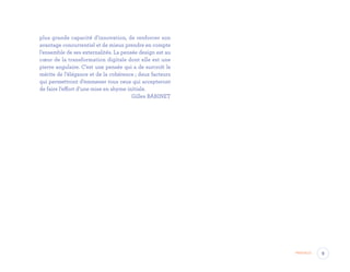 plus grande capacité d’innovation, de renforcer son
avantage concurrentiel et de mieux prendre en compte
l’ensemble de ses externalités. La pensée design est au
cœur de la transformation digitale dont elle est une
pierre angulaire. C’est une pensée qui a de surcroît le
mérite de l’élégance et de la cohérence ; deux facteurs
qui permettront d’emmener tous ceux qui accepteront
de faire l’effort d’une mise en abyme initiale.
 Gilles BABINET
9Préface
EYR_DesignThinking_EP4.indd 9 12/06/2019 12:19
 