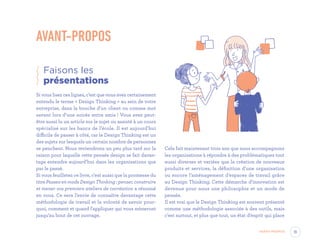 AVANT-PROPOS
Faisons les
présentations
Si vous lisez ces lignes, c’est que vous avez certainement
entendu le terme « Design Thinking » au sein de votre
entreprise, dans la bouche d’un client ou comme mot
savant lors d’une soirée entre amis ! Vous avez peut-
être aussi lu un article sur le sujet ou assisté à un cours
spécialisé sur les bancs de l’école. Il est aujourd’hui
difficile de passer à côté, car le Design Thinking est un
des sujets sur lesquels un certain nombre de personnes
se penchent. Nous reviendrons un peu plus tard sur la
raison pour laquelle cette pensée design se fait davan-
tage entendre aujourd’hui dans les organisations que
par le passé.
Si vous feuilletez ce livre, c’est aussi que la promesse du
titrePassezenmodeDesignThinking :penser,construire
et mener vos premiers ateliers de cocréation a résonné
en vous. Ce sera l’envie de connaître davantage cette
méthodologie de travail et la volonté de savoir pour-
quoi, comment et quand l’appliquer qui vous mèneront
jusqu’au bout de cet ouvrage.
Cela fait maintenant trois ans que nous accompagnons
les organisations à répondre à des problématiques tout
aussi diverses et variées que la création de nouveaux
produits et services, la définition d’une organisation
ou encore l’aménagement d’espaces de travail grâce
au Design Thinking. Cette démarche d’innovation est
devenue pour nous une philosophie et un mode de
pensée.
Il est vrai que le Design Thinking est souvent présenté
comme une méthodologie associée à des outils, mais
c’est surtout, et plus que tout, un état d’esprit qui place
11Avant-propos
EYR_DesignThinking_EP4.indd 11 12/06/2019 12:19
 