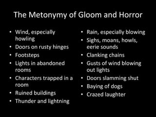 The Metonymy of Gloom and Horror Wind, especially howling Doors on rusty hinges Footsteps Lights in abandoned rooms Characters trapped in a room Ruined buildings Thunder and lightning Rain, especially blowing Sighs, moans, howls, eerie sounds Clanking chains Gusts of wind blowing out lights Doors slamming shut Baying of dogs Crazed laughter 