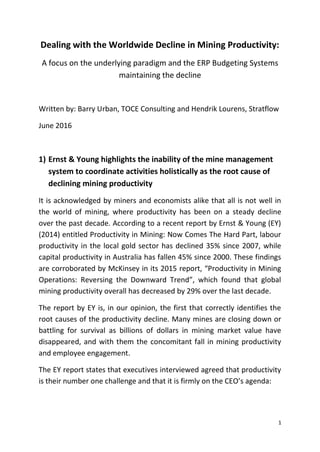 1
Dealing with the Worldwide Decline in Mining Productivity:
A focus on the underlying paradigm and the ERP Budgeting Systems
maintaining the decline
Written by: Barry Urban, TOCE Consulting and Hendrik Lourens, Stratflow
June 2016
1) Ernst & Young highlights the inability of the mine management
system to coordinate activities holistically as the root cause of
declining mining productivity
It is acknowledged by miners and economists alike that all is not well in
the world of mining, where productivity has been on a steady decline
over the past decade. According to a recent report by Ernst & Young (EY)
(2014) entitled Productivity in Mining: Now Comes The Hard Part, labour
productivity in the local gold sector has declined 35% since 2007, while
capital productivity in Australia has fallen 45% since 2000. These findings
are corroborated by McKinsey in its 2015 report, “Productivity in Mining
Operations: Reversing the Downward Trend”, which found that global
mining productivity overall has decreased by 29% over the last decade.
The report by EY is, in our opinion, the first that correctly identifies the
root causes of the productivity decline. Many mines are closing down or
battling for survival as billions of dollars in mining market value have
disappeared, and with them the concomitant fall in mining productivity
and employee engagement.
The EY report states that executives interviewed agreed that productivity
is their number one challenge and that it is firmly on the CEO’s agenda:
 