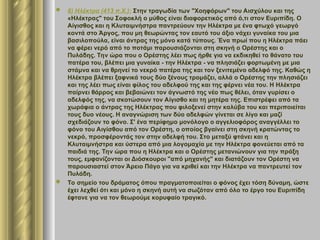  6) Ηλέκτρα (413 π.Χ.): Στην τραγωδία των "Χοηφόρων" του Αισχύλου και της
«Ηλέκτρας" του Σοφοκλή ο μύθος είναι διαφορετικός από ό,τι στον Ευριπίδη. Ο
Αίγισθος και η Κλυταιμνήστρα παντρεύουν την Ηλέκτρα με ένα φτωχό γεωργό
κοντά στο Άργος, που μη θεωρώντας τον εαυτό του άξιο νάχει γυναίκα του μια
βασιλοπούλα, είναι άντρας της μόνο κατά τύπους. Ένα πρωί που η Ηλέκτρα πάει
να φέρει νερό από το ποτάμι παρουσιάζονται στη σκηνή ο Ορέστης και ο
Πυλάδης. Την ώρα που ο Ορέστης λέει πως ήρθε για να εκδικηθεί το θάνατο του
πατέρα του, βλέπει μια γυναίκα - την Ηλέκτρα - να πλησιάζει φορτωμένη με μια
στάμνα και να θρηνεί το νεκρό πατέρα της και τον ξενιτεμένο αδελφό της. Καθώς η
Ηλέκτρα βλέπει ξαφνικά τους δύο ξένους τρομάζει, αλλά ο Ορέστης την πλησιάζει
και της λέει πως είναι φίλος του αδελφού της και της φέρνει νέα του. Η Ηλέκτρα
παίρνει θάρρος και βεβαιώνει τον άγνωστό της νέο πως θέλει, όταν γυρίσει ο
αδελφός της, να σκοτώσουν τον Αίγισθο και τη μητέρα της. Επιστρέφει από τα
χωράφια ο άντρας της Ηλέκτρας που φιλοξενεί στην καλύβα του και περιποιείται
τους δυο νέους. Η αναγνώριση των δύο αδελφών γίνεται σε λίγο και μαζί
σχεδιάζουν το φόνο. Σ' ένα περίφημο μονόλογο ο αγγελιοφόρος αναγγέλλει το
φόνο του Αιγίσθου από τον Ορέστη, ο οποίος βγαίνει στη σκηνή κρατώντας το
νεκρό, προσφέροντάς τον στην αδελφή του. Στο μεταξύ φτάνει και η
Κλυταιμνήστρα και ύστερα από μια λογομαχία με την Ηλέκτρα φονεύεται από τα
παιδιά της. Την ώρα που η Ηλέκτρα και ο Ορέστης μετανιώνουν για την πράξη
τους, εμφανίζονται οι Διόσκουροι "από μηχανής" και διατάζουν τον Ορέστη να
παρουσιαστεί στον Άρειο Πάγο για να κριθεί και την Ηλέκτρα να παντρευτεί τον
Πυλάδη.
 Το σημείο του δράματος όπου πραγματοποιείται ο φόνος έχει τόση δύναμη, ώστε
έχει λεχθεί ότι και μόνο η σκηνή αυτή να σωζόταν από όλο το έργο του Ευριπίδη
έφτανε για να τον θεωρούμε κορυφαίο τραγικό.
 