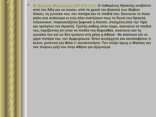  8) Ηρακλής Μαινόμενος (421-415 π.Χ.). Ο πεθαμένος Ηρακλής ανεβαίνει
από τον Άδη για να σώσει, από τα χροιά του βασιλιά των Θηβών
Λύκου, τη γυναίκα του, τον πατέρα και τα παιδιά του. Σκοτώνει το Λύκο
μέσα στα ανάκτορα κι ενώ όλοι πιστεύουν πως τα δεινά του Ηρακλή
τελειώνουν, παρουσιάζεται ξαφνικά η Λύσσα, σταλμένη από την Ήρα
και τρελαίνει τον Ηρακλή. Τρελός καθώς είναι τώρα, σκοτώνει τα παιδιά
του, νομίζοντας ότι είναι τα παιδιά του Ευρυσθέα, σκοτώνει και τη
γυναίκα του και αν δεν έμπαινε στη μέση η Αθηνά - θα σκότωνε και το
γέρο πατέρα του, τον Αμφιτρύωνα. Όταν συνέρχεται και καταλαβαίνει τι
έκανε, μετανοεί και θέλει ν' αυτοκτονήσει. Τον σώζει όμως ο Θησέας και
τον παίρνει μαζί του στην Αθήνα για εξαγνισμό.
 