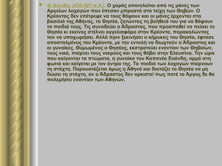  9) Ικέτιδες (420-421 π.Χ.): Ο χορός αποτελείται από τις μάνες των
Αργείων λοχαγών που έπεσαν μπροστά στα τείχη των Θηβών. Ο
Κρέοντας δεν επέτρεψε να τους θάψουν και οι μάνες έρχονται στο
βασιλιά της Αθήνας, το Θησέα, ζητώντας τη βοήθειά του για να θάψουν
τα παιδιά τους. Τις συνοδεύει ο Άδραστος, που προσπαθεί να πείσει το
Θησέα κι εκείνος στέλνει αγγελιαφόρο στον Κρέοντα, παρακαλώντας
τον να υποχωρήσει. Αλλά πριν ξεκινήσει ο κήρυκας του Θησέα, έφτασε
αποσταλμένος του Κρέοντα, με την εντολή να διωχτούν ο Άδραστος και
οι γυναίκες. Θυμωμένος ο Θησέας, εκστρατεύει εναντίον των Θηβαίων,
τους νικά, παίρνει τους νεκρούς και τους θάβει στην Ελευσίνα. Την ώρα
που καίγονται τα πτώματα, η γυναίκα του Καπανέα Ευάνδη, ορμά στη
φωτιά και καίγεται με τον άντρα της. Τα παιδιά των λοχαγών παίρνουν
τη στάχτη. Παρουσιάζεται όμως η Αθηνά και διατάζει το Θησέα να μη
δώσει τη στάχτη, αν ο Άδραστος δεν ορκιστεί πως ποτέ το Άργος δε θα
πολεμήσει εναντίον των Αθηνών.
 