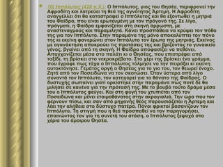  10) Ιππόλυτος (428 π.Χ.): Ο Ιππόλυτος, γιος του Θησέα, περιφρονεί την
Αφροδίτη και λατρεύει τη θεά της αγνότητας Άρτεμη. Η Αφροδίτη
αναγγέλλει ότι θα καταστραφεί ο Ιππόλυτος και θα εξοντωθεί η μητριά
του Φαίδρα, που είναι ερωτευμένη με τον πρόγονό της. Σε λίγο,
πράγματι, η Φαίδρα εμφανίζεται στη σκηνή άρρωστη, με
αναστεναγμούς και παραμιλητά. Κάνει προσπάθεια να κρύψει τον πόθο
της για τον Ιππόλυτο. Στην παραμάνα της μόνο αποκαλύπτει τον πόνο
της κι εκείνη φανερώνει στον Ιππόλυτο τον έρωτα της μητριάς. Εκείνος
με αγανάκτηση αποκρούει τις προτάσεις της και βρίζοντας το γυναικείο
γένος, βγαίνει από τη σκηνή. Η Φαίδρα αποφασίζει να πεθάνει.
Απαγχονίζεται μέσα στο παλάτι κι ο Θησέας, που επιστρέφει από
ταξίδι, τη βρίσκει στο νεκροκρέβατο. Στο χέρι της βρίσκει ένα γράμμα,
που έγραφε πως τάχα ο Ιππόλυτος τόλμησε να την πειράξει κι εκείνη
αυτοκτόνησε. Γεμάτος οργή ο Θησέας για το γιο του, τον θεωρεί ένοχο.
Ζητά από τον Ποσειδώνα να τον σκοτώσει. Όταν ύστερα από λίγο
συναντά τον Ιππόλυτο, τον κατηγορεί για το θάνατο της Φαίδρας. Ο
δυστυχής σωπαίνει γιατί ορκίστηκε στην παραμάνα πως ποτέ δε θα
μιλήσει σε κανένα για την πρότασή της. Με το βουβό τούτο δράμα μέσα
του ο Ιππόλυτος φεύγει. Και στη φυγή του χτυπιέται από τον
Ποσειδώνα και μένει ετοιμοθάνατος στην ακρογιαλιά. Την ώρα που τον
φέρνουν πίσω, και σαν από μηχανής θεός παρουσιάζεται η Άρτεμη και
λέει την αλήθεια στο δύστυχο πατέρα. Πόνοι φρικτοί βασανίζουν τον
Ιππόλυτο. Τη στιγμή που η θεά προσπαθεί να τον παρηγορήσει,
επαινώντας τον για τη συνετή του στάση, ο Ιππόλυτος ξεψυχά στα
χέρια του άμοιρου Θησέα.
 
