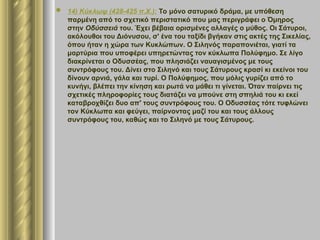  14) Κύκλωψ (428-425 π.Χ.): Το μόνο σατυρικό δράμα, με υπόθεση
παρμένη από το σχετικό περιστατικό που μας περιγράφει ο Όμηρος
στην Οδύσσειά του. Έχει βέβαια ορισμένες αλλαγές ο μύθος. Οι Σάτυροι,
ακόλουθοι του Διόνυσου, σ' ένα του ταξίδι βγήκαν στις ακτές της Σικελίας,
όπου ήταν η χώρα των Κυκλώπων. Ο Σιληνός παραπονιέται, γιατί τα
μαρτύρια που υποφέρει υπηρετώντας τον κύκλωπα Πολύφημο. Σε λίγο
διακρίνεται ο Οδυσσέας, που πλησιάζει ναυαγισμένος με τους
συντρόφους του. Δίνει στο Σιληνό και τους Σάτυρους κρασί κι εκείνοι του
δίνουν αρνιά, γάλα και τυρί. Ο Πολύφημος, που μόλις γυρίζει από το
κυνήγι, βλέπει την κίνηση και ρωτά να μάθει τι γίνεται. Όταν παίρνει τις
σχετικές πληροφορίες τους διατάζει να μπούνε στη σπηλιά του κι εκεί
καταβροχθίζει δυο απ' τους συντρόφους του. Ο Οδυσσέας τότε τυφλώνει
τον Κύκλωπα και φεύγει, παίρνοντας μαζί του και τους άλλους
συντρόφους του, καθώς και το Σιληνό με τους Σάτυρους.
 