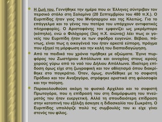  Η ζωή του. Γεννήθηκε την ημέρα που οι Έλληνες σύντριβαν τον
περσικό στόλο στη Σαλαμίνα (20 Σεπτεμβρίου του 480 π.Χ.). Ο
Ευριπίδης ήταν γιος του Μνήσαρχου και της Κλειτώς. Για το
επάγγελμα και το γένος του πατέρα του υπάρχουν αντιφατικές
πληροφορίες. Ο Αριστοφάνης τον εμφανίζει ως μικρέμπορο
(κάπηλο), ενώ ο Φιλόχορος (3ος π.Χ. αιώνας) λέει πως οι γο-
νείς του Ευριπίδη ήταν εκ των σφόδρα ευγενών. Βέβαιο, πά-
ντως, είναι πως η οικογένειά του ήταν αρκετά εύπορη, πράγμα
που εξηγεί τη μόρφωση και την καλή του διαπαιδαγώγηση.
 Από τα παιδικά του χρόνια τιμήθηκε με αξιώματα. Έγινε πυρ-
φόρος του Ζωστήριου Απόλλωνα και οινοχόος στους ιερούς
χορούς γύρω από το ναό του Δήλιου Απόλλωνα. Ιδιαίτερη επί-
δοση όμως είχε στη ζωγραφική και τον αθλητισμό όπου διακρί-
θηκε στο παγκράτιο. Όταν, όμως, συνδέθηκε με το σοφιστή
Πρόδικο και τον Αναξαγόρα, στράφηκε οριστικά στη φιλοσοφία
και την ποίηση.
 Παρακολουθούσε ακόμη το φυσικό Αρχέλαο και το σοφιστή
Πρωταγόρα, που η επίδρασή του στη διαμόρφωση του πνεύ-
ματός του ήταν ευεργετική. Αλλά τη σπουδαιότερη επίδραση
στην κατοπινή του εξέλιξη άσκησε η διδασκαλία του Σωκράτη. Ο
Ευριπίδης υπολόγιζε πολύ τις συμβουλές του κι είχε γίνει
στενός του φίλος.
 