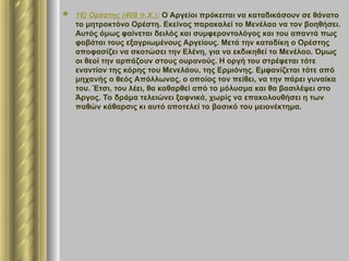  16) Ορέστης (408 π.Χ.): Ο Αργείοι πρόκειται να καταδικάσουν σε θάνατο
το μητροκτόνο Ορέστη. Εκείνος παρακαλεί το Μενέλαο να τον βοηθήσει.
Αυτός όμως φαίνεται δειλός και συμφεροντολόγος και του απαντά πως
φοβάται τους εξαγριωμένους Αργείους. Μετά την καταδίκη ο Ορέστης
αποφασίζει να σκοτώσει την Ελένη, για να εκδικηθεί το Μενέλαο. Όμως
οι θεοί την αρπάζουν στους ουρανούς. Η οργή του στρέφεται τότε
εναντίον της κόρης του Μενελάου, της Ερμιόνης. Εμφανίζεται τότε από
μηχανής ο θεός Απόλλωνας, ο οποίος τον πείθει, να την πάρει γυναίκα
του. Έτσι, του λέει, θα καθαρθεί από το μόλυσμα και θα βασιλέψει στο
Άργος. Το δράμα τελειώνει ξαφνικά, χωρίς να επακολουθήσει η των
παθών κάθαρσις κι αυτό αποτελεί το βασικό του μειονέκτημα.
 