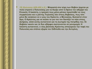  19) Φοίνισσαι (409-408 π.Χ.): Μπροστά στα τείχη των Θηβών έρχεται με
πολύ στρατό ο Πολυνείκης για να διώξει από το θρόνο τον αδερφό του
Ετεοκλή. Η Ιοκάστη, η τραγική τους μάνα μάταια προσπαθεί να τους
συμφιλιώσει και ο μάντης Τειρεσίας λέει στους Θηβαίους, πως τότε
μόνο θα νικήσουν αν ο γιος του Κρέοντα, ο Μενοικέας, θυσιαστεί στον
Άρη. Ο Κρέοντας για να σώσει το γιο του τον διατάζει να πάει στους
Δελφούς. αλλά αυτός αυτοκτονεί για τη σωτηρία της πατρίδας του. Οι
Θηβαίοι νικούν και τα δυο αδέρφια σκοτώνονται σε μονομαχία. Η
Ιοκάστη αυτοκτονεί, ο νέος βασιλιάς Κρέοντας απαγορεύει την ταφή του
Πολυνείκη και στέλνει εξορία τον Οιδίποδα και την Αντιγόνη.
 