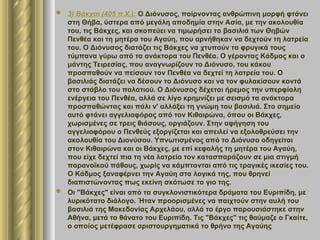  3) Βάκχαι (405 π.Χ.): Ο Διόνυσος, παίρνοντας ανθρώπινη μορφή φτάνει
στη Θήβα, ύστερα από μεγάλη αποδημία στην Ασία, με την ακολουθία
του, τις Βάκχες, και σκοπεύει να τιμωρήσει το βασιλιά των Θηβών
Πενθέα και τη μητέρα του Αγαύη, που αρνήθηκαν να δεχτούν τη λατρεία
του. Ο Διόνυσος διατάζει τις Βάκχες να χτυπούν τα φρυγικά τους
τύμπανα γύρω από τα ανάκτορα του Πενθέα. Ο γέροντας Κάδμος και ο
μάντης Τειρεσίας, που αναγνωρίζουν το Διόνυσο, του κάκου
προσπαθούν να πείσουν τον Πενθέα να δεχτεί τη λατρεία του. Ο
βασιλιάς διατάζει να δέσουν το Διόνυσο και να τον φυλακίσουν κοντά
στο στάβλο του παλατιού. Ο Διόνυσος δέχεται ήρεμος την υπερφίαλη
ενέργεια του Πενθέα, αλλά σε λίγο κρημνίζει με σεισμό τα ανάκτορα
προσπαθώντας και πάλι ν' αλλάξει τη γνώμη του βασιλιά. Στο σημείο
αυτό φτάνει αγγελιαφόρος από τον Κιθαιρώνα, όπου οι Βάκχες,
χωρισμένες σε τρεις θιάσους, οργιάζουν. Στην αφήγηση του
αγγελιοφόρου ο Πενθεύς εξοργίζεται και απειλεί να εξολοθρεύσει την
ακολουθία του Διονύσου. Υπνωτισμένος από το Διόνυσο οδηγείται
στον Κιθαιρώνα και οι Βάκχες, με επί κεφαλής τη μητέρα του Αγαύη,
που είχε δεχτεί πια τη νέα λατρεία τον κατασπαράζουν σε μια στιγμή
παρανοϊκού πάθους, χωρίς να κάμπτονται από τις τραγικές ικεσίες του.
Ο Κάδμος ξαναφέρνει την Αγαύη στα λογικά της, που θρηνεί
διαπιστώνοντας πως εκείνη σκότωσε το γιο της.
 Οι "Βάκχες" είναι από τα συγκλονιστικότερα δράματα του Ευριπίδη, με
λυρικότατο διάλογο. Ήταν προορισμένες να παιχτούν στην αυλή του
βασιλιά της Μακεδονίας Αρχελάου, αλλά το έργο παρουσιάστηκε στην
Αθήνα, μετά το θάνατο του Ευριπίδη. Τις "Βάκχες" τις θαύμαζε ο Γκαίτε,
ο οποίος μετέφρασε αριστουργηματικά το θρήνο της Αγαύης
 