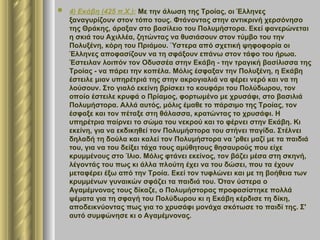  4) Εκάβη (425 π.Χ.): Με την άλωση της Τροίας, οι Έλληνες
ξαναγυρίζουν στον τόπο τους. Φτάνοντας στην αντικρινή χερσόνησο
της Θράκης, άραξαν στο βασίλειο του Πολυμήστορα. Εκεί φανερώνεται
η σκιά του Αχιλλέα, ζητώντας να θυσιάσουν στον τύμβο του την
Πολυξένη, κόρη του Πριάμου. Ύστερα από σχετική ψηφοφορία οι
Έλληνες αποφασίζουν να τη σφάξουν επάνω στον τάφο του ήρωα.
Έστειλαν λοιπόν τον Οδυσσέα στην Εκάβη - την τραγική βασίλισσα της
Τροίας - να πάρει την κοπέλα. Μόλις έσφαξαν την Πολυξένη, η Εκάβη
έστειλε μιαν υπηρέτριά της στην ακρογιαλιά να φέρει νερό και να τη
λούσουν. Στο γιαλό εκείνη βρίσκει το κουφάρι του Πολύδωρου, τον
οποίο έστειλε κρυφά ο Πρίαμος, φορτωμένο με χρυσάφι, στο βασιλιά
Πολυμήστορα. Αλλά αυτός, μόλις έμαθε το πάρσιμο της Τροίας, τον
έσφαξε και τον πέταξε στη θάλασσα, κρατώντας το χρυσάφι. Η
υπηρέτρια παίρνει το σώμα του νεκρού και το φέρνει στην Εκάβη. Κι
εκείνη, για να εκδικηθεί τον Πολυμήστορα του στήνει παγίδα. Στέλνει
δηλαδή τη δούλα και καλεί τον Πολυμήστορα να 'ρθει μαζί με τα παιδιά
του, για να του δείξει τάχα τους αμύθητους θησαυρούς που είχε
κρυμμένους στο Ίλιο. Μόλις φτάνει εκείνος, τον βάζει μέσα στη σκηνή,
λέγοντάς του πως κι άλλα πλούτη έχει να του δώσει, που τα έχουν
μεταφέρει έξω από την Τροία. Εκεί τον τυφλώνει και με τη βοήθεια των
κρυμμένων γυναικών σφάζει τα παιδιά του. Όταν ύστερα ο
Αγαμέμνονας τους δίκαζε, ο Πολυμήστορας προφασίστηκε πολλά
ψέματα για τη σφαγή του Πολύδωρου κι η Εκάβη κέρδισε τη δίκη,
αποδεικνύοντας πως για το χρυσάφι μονάχα σκότωσε το παιδί της. Σ'
αυτό συμφώνησε κι ο Αγαμέμνονας.
 