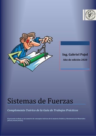 Ing. Gabriel Pujol
Año de edición 2020
Sistemas de Fuerzas
Complemento Teórico de la Guía de Trabajos Prácticos
El presente trabajo es un sumario de conceptos teóricos de la materia Estática y Resistencia de Materiales
(84.05/64.04/64.05).
 