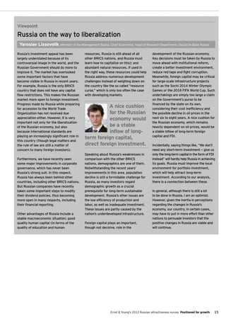 Viewpoint
Russia on the way to liberalization
 Yaroslav Lissovolik, Member of the Management Board, Chief Economist, Head of Research Department, Deutsche Bank Russia

Russia’s investment appeal has been           resources, Russia is still ahead of all         development of the Russian economy.
largely understated because of its            other BRICS nations, and Russia must            Key decisions must be taken by Russia to
controversial image in the world, and the     learn how to capitalize on this); and           move ahead with institutional reform,
Russian Government should do more to          abundant natural resources. If used in          create a better investment environment,
improve it. The market has overlooked         the right way, these resources could help       reduce red tape and fight corruption.
some important factors that have              Russia address numerous development             Meanwhile, foreign capital may be critical
become visible in Russia in recent years.     challenges instead of weighing down on          for large-scale infrastructure projects
For example, Russia is the only BRICS         the country like the so called “resource        such as the Sochi 2014 Winter Olympic
country that does not have any capital        curse,” which is only too often the case        Games or the 2018 FIFA World Cup. Such
flow restrictions. This makes the Russian     with developing markets.                        undertakings are simply too large a claim
market more open to foreign investment.                                                       on the Government’s purse to be
Progress made by Russia while preparing                                                       financed by the state on its own,
for accession to the World Trade
                                                         A nice cushion                       considering their cost inefficiency and
Organization has not received due                        for the Russian                      the possible decline in oil prices in the
appreciation either. However, it is very                 economy would                        next six to eight years. A nice cushion for
important not only for the liberalization                                                     the Russian economy, which remains
of the Russian economy, but also                         be a stable                          heavily dependent on oil prices, would be
because international standards are                      inflow of long-                      a stable inflow of long-term foreign
                                                                                              capital and FDI.
playing an increasingly significant role in
this country (though legal matters and
                                              term foreign capital,
the rule of law are still a matter of         direct foreign investment.                      Incidentally, saying things like, “We don’t
concern to many foreign investors).                                                           need any short-term investment — give us
                                              Speaking about Russia’s weaknesses in           only the long-term capital in the form of FDI
Furthermore, we have recently seen            comparison with the other BRICS                 instead” will hardly help Russia in achieving
some major improvements in corporate          nations, demographics are one of them.          its goals. Russia must improve the local
governance, which has never been              Notwithstanding the recent years’               environment for portfolio investment,
Russia’s strong suit. In this respect,        improvements in this area, population           which will help attract long-term
Russia has always been behind other           decline is still a formidable challenge for     investment. According to our analysis,
countries, including other BRICS nations.     Russia, as many investors regard                there is a connection between these.
But Russian companies have recently           demographic growth as a crucial
taken some important steps to modify          prerequisite for long-term sustainable          In general, although there is still a lot
their dividend policies, thus becoming        development. Russia’s other issues are          to be done in Russia, I am an optimist.
more open in many respects, including         the low efficiency of production and            However, given the inertia in perceptions
their financial reporting.                    labor, as well as inadequate investment.        regarding the changes in Russia's
                                              These issues are partly caused by the           economy, our country, in certain cases,
Other advantages of Russia include a          nation’s underdeveloped infrastructure.         may have to put in more effort than other
stable macroeconomic situation; good                                                          nations to persuade investors that the
quality human capital (in terms of the        Foreign capital plays an important,             positive changes in Russia are viable and
quality of education and human                though not decisive, role in the                will continue.




                                                                Ernst & Young's 2012 Russian attractiveness survey Positioned for growth   15
 