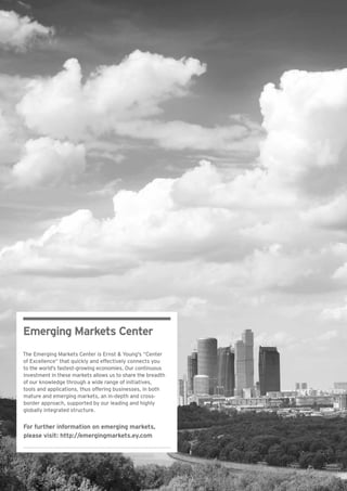 Emerging Markets Center
The Emerging Markets Center is Ernst & Young's “Center
of Excellence” that quickly and effectively connects you
to the world's fastest-growing economies. Our continuous
investment in these markets allows us to share the breadth
of our knowledge through a wide range of initiatives,
tools and applications, thus offering businesses, in both
mature and emerging markets, an in-depth and cross-
border approach, supported by our leading and highly
globally integrated structure.


For further information on emerging markets,
please visit: http://emergingmarkets.ey.com
 