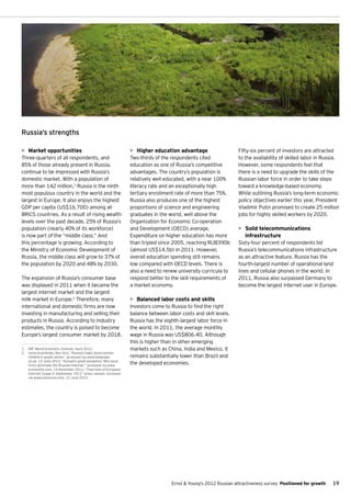 Russia’s strengths

•	 Market opportunities                                         •	 Higher education advantage                    Fifty-six percent of investors are attracted
Three-quarters of all respondents, and                          Two-thirds of the respondents cited              to the availability of skilled labor in Russia.
85% of those already present in Russia,                         education as one of Russia’s competitive         However, some respondents feel that
continue to be impressed with Russia’s                          advantages. The country’s population is          there is a need to upgrade the skills of the
domestic market. With a population of                           relatively well educated, with a near 100%       Russian labor force in order to take steps
more than 142 million,1 Russia is the ninth                     literacy rate and an exceptionally high          toward a knowledge-based economy.
most populous country in the world and the                      tertiary enrollment rate of more than 75%.       While outlining Russia’s long-term economic
largest in Europe. It also enjoys the highest                   Russia also produces one of the highest          policy objectives earlier this year, President
GDP per capita (US$16,700) among all                            proportions of science and engineering           Vladimir Putin promised to create 25 million
BRICS countries. As a result of rising wealth                   graduates in the world, well above the           jobs for highly skilled workers by 2020.
levels over the past decade, 25% of Russia’s                    Organization for Economic Co-operation
population (nearly 40% of its workforce)                        and Development (OECD) average.                  •	 Solid telecommunications
is now part of the “middle class.” And                          Expenditure on higher education has more            infrastructure
this percentage is growing. According to                        than tripled since 2005, reaching RUB390b        Sixty-four percent of respondents list
the Ministry of Economic Development of                         (almost US$14.5b) in 2011. However,              Russia’s telecommunications infrastructure
Russia, the middle class will grow to 37% of                    overall education spending still remains         as an attractive feature. Russia has the
the population by 2020 and 48% by 2030.                         low compared with OECD levels. There is          fourth-largest number of operational land
                                                                also a need to renew university curricula to     lines and cellular phones in the world. In
The expansion of Russia’s consumer base                         respond better to the skill requirements of      2011, Russia also surpassed Germany to
was displayed in 2011 when it became the                        a market economy.                                become the largest internet user in Europe.
largest internet market and the largest
milk market in Europe.2 Therefore, many                         •	 Balanced labor costs and skills
international and domestic firms are now                        Investors come to Russia to find the right
investing in manufacturing and selling their                    balance between labor costs and skill levels.
products in Russia. According to industry                       Russia has the eighth-largest labor force in
estimates, the country is poised to become                      the world. In 2011, the average monthly
Europe’s largest consumer market by 2018.                       wage in Russia was US$806.40. Although
                                                                this is higher than in other emerging
1.	 IMF World Economic Outlook, April 2012.                     markets such as China, India and Mexico, it
2.	 Anna Krachenko, Ben Aris, “Russia's baby boom boosts
    children's goods sector,” accessed via www.telegraph.       remains substantially lower than Brazil and
    co.uk, 12 June 2012; “Europe’s great exception: Why local
    firms dominate the Russian internet,” accessed via www.
                                                                the developed economies.
    economist.com, 14 November 2011; “Overview of European
    Internet Usage in September 2011” press release, accessed
    via www.comscore.com, 12 June 2012.




                                                                                  Ernst & Young's 2012 Russian attractiveness survey Positioned for growth   19
 