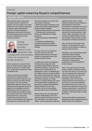 Viewpoint
Foreign capital enhancing Russia’s competitiveness
 Alexander Shokhin, President, Russian Union of Industrialists and Entrepreneurs

What should be done to improve the         The priority measures to be taken right        capital out of the country, foreign
investment climate in Russia? The          now include the following:                     investors will either stay out of Russia or
question is far from simple. The acutest   •	 Reducing the state’s involvement in the     limit themselves to short-term
problems are the insufficient protection   economy and leveling the playing field for     investments of a speculative kind. We can
of property rights; administrative         private and public companies                   now see this in our own case. Last year,
barriers; inconsistent legislation;        •	 Reducing the fiscal burden on businesses    direct foreign investments accounted for
difficulties in connecting to the power    •	 Continuing efforts to improve the           less than 10% of total investment, while
grid and obtaining construction permits    efficacy and independence of judicial          “other credits” accounted for over 70%.
as well as complicated and costly          procedures                                     And even the Federal Statistics Service
customs procedures.                        •	 Eliminating excessive administrative        and the Bank of Russia cannot say what
                                           barriers                                       the proportion of foreign investments is.
           Foreign                         •	 Promoting a formalized expert
                                           examination procedure for all draft            Alas, we have not yet become a quiet
           investment                      regulations governing entrepreneurial          harbor for a crisis period in the world
           provides                        activities                                     economy, and the situation is unlikely to
                                                                                          improve in the near future.
           access to new                   Of course, this is not a complete list
           production and                  of priority measures. But even                 Meanwhile, a lack of foreign investments
management technologies,                   implementing only these, will make it          could make Russian economic
                                           possible to dramatically improve the           modernization too slow. Foreign
which are essential for                    business climate in Russia.                    investments provide access to new
further progress.                                                                         production and management
                                           A question that comes up periodically is       technologies, which are essential for
Human resources are an even trickier       how impartial our judges are when              further progress.
issue, as foreign investors believe that   considering disputes between domestic
Russia has enough of a qualified labor     and foreign companies. According to the        Here, it is enough to look at the auto
force, while Russian entrepreneurs take    Russian Union of Industrialists and            industry. Foreign investments changed
the opposite view.                         Entrepreneurs, there is no deliberate bias     the rules of the game. As it turned out, it
                                           here. Eighty percent of companies believe      was not enough to make cheap cars to
The key to improving the business          their chances of defending their rights are    remain in the market; you also had to
environment is a balance between           high and the results of a survey of Russian    think about quality, design and
specific and universal measures. Some      and foreign companies are virtually            maintenance costs. The next leap
specific measures have either already      identical. As regards disputes with control    forward should be in the production of
been taken or are currently being          and oversight bodies (including the tax        auto parts, for which the foundations
implemented (special economic zones,       authorities) or regional administrations,      have already been laid out. Some new
Skolkovo). But this approach cannot be     foreign companies are even more                producers have appeared in Russia, who
applied to the challenges involved in      optimistic. But we are now speaking            make auto parts based on international
developing the financial market or be      exclusively about courts of arbitration.       standards, although the number of such
used to simplify the complex procedure                                                    companies is still smaller than we would
of connecting all Russian regions to the   Foreign investors are very important for       like it to be.
power grid at once. Large-scale            economic modernization, but it is the
modernization requires universal           national companies that have a key role to     Success stories like this emphasize the
measures, and exempting new equipment      play. If the latter do not invest in their     importance of foreign capital in enhancing
from assets tax is only the first step.    “native” economy and prefer to take their      Russia’s ability to be competitive.




                                                            Ernst & Young's 2012 Russian attractiveness survey Positioned for growth    21
 