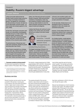 Viewpoint
   Stability: Russia’s biggest advantage
     Laurent Kleitman, Chief Executive Officer, JSC Concern Kalina (Unilever)

   I always personally believed that the                           Kalina, one of the best and most successful     of Russia is the excellent quality work
   Russian market would be highly attractive                       Russian companies. While demonstrating          force, and increasing global mindset of the
   for Unilever and foreign investment in                          consistency in developing a solid, long-        younger generations of managers.
   general. The appetite for consumption,                          term presence in Russia, we also continue
   the attractiveness of brands, the desire to                     to show our determination to serve the          On the downside, infrastructure is not
   access high-quality consumer goods — all                        needs of Russian consumers across a wide        developing as fast as it should and
   these trends were already apparent in the                       range of brands and categories.                 legislation is often still complex and
   early 1990s.                                                                                                    somewhat bureaucratic.
                                                                   I believe that Russia will continue to grow
   At that time, the Russian consumers were                        steadily in the coming years and remain         However, I firmly believe that there is no
   already very demanding, knowledgeable,                          attractive to Unilever and other foreign        fundamental obstacle that a company like
   educated and savvy in their choices. They                       investors.                                      Unilever cannot overcome, as the desire
   expected quality, consistency and                                                                               to win in Russia is bigger.
   superior value when consuming branded                                    As a foreign
   goods. Since then, we have seen the                                      investor, I would                      As a foreign investor, I would welcome
   explosion of the consumer goods market.
                                                                            welcome progress                       progress towards more transparency in
                                                                                                                   conducting business. A further simplified
   The attractiveness of Russia has never                                   toward more                            process for obtaining work permits for
   really been questioned, despite its growth                               transparency in                        foreign employees would also be welcome,
   rate being lower than China’s.                                                                                  as would simplification of visa legislation
                                                                   conducting business.                            and continuous reduction of imports tariffs
   Today, Russia is essential to our strategy.                     The biggest advantage of Russia is its          in line with World Trade Organization
   Twenty years ago, Unilever became one of                        stability. I am confident that the country is   membership. These measures will help
   the first movers into the Russian market                        going to continue its slow but steady           integrate Russia into global trade, and will
   when it bought its first business in St.                        modernization. Patience and resilience          also enable foreign investors to contribute
   Petersburg, Severnoye Siyanie. Twenty                           have always been strong qualities of the        to the economy’s growth and the
   years later, Unilever purchased Concern                         great Russian people! The other big plus        development of a solid local market.



•	 Consumer products driving growth16                              The industry created employment for 9,958        have further paved the way for the food
The food sector accounted for the second-                          people between 2007 and 2011. Rising levels      sector’s growth. This has been particularly
largest number of FDI projects (86) in Russia.                     of disposable income among consumers in          prominent in Moscow, St. Petersburg and
                                                                   Russia has led this growth. The development      Novosibirsk. Major global food and beverage
16.	 “Russia's food industry to be opened to foreign investors,”
     accessed via www.telegraph.co.uk, 10 June 2012; Andrew        of modern infrastructure including malls,        giants present in Russia include Burger King,
     E. Kramer, “Russia Becomes a Magnet for U.S. Fast-Food
     Chains,” accessed via www.nytimes.com, 11 June 2012;
                                                                   specialty suppliers of frozen foods and          Carlsberg, Coca-Cola, Heineken, McDonald’s,
     “Timeline: Wal-Mart eyeing Russian market,” accessed via      drive-through establishments in many cities      Nestlé, PepsiCo and Yum! Brands.
     www.reuters.com, 11 June 2012.



Business services

Russia’s business services sector has seen                         The growing strength of the services             than their contribution in 2010 (11%) and
a growth in FDI activity in recent years.                          industry is also shown by the increase in        over the last five years (14%).
It accounted for 9% of the total FDI projects                      the share of financial intermediation and
in 2011, higher than its share of 5% in                            software sector projects. Financial services     Moscow has developed as a hub for business
2010 and above the average of 6% between                           FDI has mainly gone into development of          services in the country. The capital city alone
2007 and 2011. FDI projects have been                              new offices and branches, and expansion          attracted 75% of FDI projects in the sector
primarily directed at areas including sales                        of subsidiaries in the areas of banking,         between 2007 and 2011. The city also acted
and marketing, data centers, laboratories,                         insurance and financial leasing. The software    as the prime location for financial services and
headquarters, representative offices,                              industry has seen growth in development          software sector projects in the last five years.
and technology and innovation centers.                             centers, programming facilities, IT training     The Russian Government’s plan to expand
This represents a slow but gradual sign of                         centers and R&D centers. Along with              Moscow as a financial center is expected to
services sector-led growth, in a country                           business services, these sectors accounted       boost foreign investment in the city.17
that has primarily had a manufacturing-                            for 17% of all the FDI projects undertaken
driven economy.                                                    by investors in Russia in 2011, much higher      17.	 Growing opportunities Russia FDI report, Ernst & Young, 2011.




                                                                                     Ernst & Young's 2012 Russian attractiveness survey Positioned for growth                    27
 