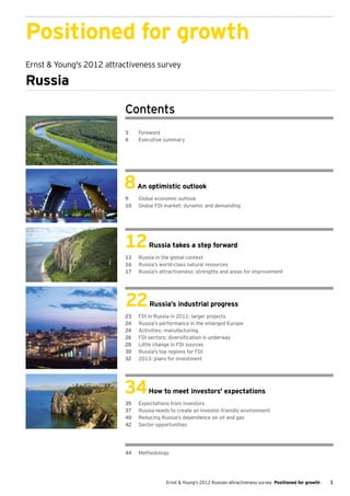 Positioned for growth
Ernst & Young's 2012 attractiveness survey

Russia

                          Contents
                          3	Foreword
                          4	 Executive summary




                          8     An optimistic outlook
                          9	    Global economic outlook
                          10	   Global FDI market: dynamic and demanding




                          12        Russia takes a step forward
                          13	   Russia in the global context
                          16	   Russia’s world-class natural resources
                          17	   Russia’s attractiveness: strengths and areas for improvement




                           22       Russia’s industrial progress
                          23	   FDI in Russia in 2011: larger projects
                          24	   Russia’s performance in the enlarged Europe
                          24	   Activities: manufacturing
                          26	   FDI sectors: diversification is underway
                          28	   Little change in FDI sources
                          30	   Russia’s top regions for FDI
                          32	   2013: plans for investment




                          34        How to meet investors' expectations
                          35	   Expectations from investors
                          37	   Russia needs to create an investor-friendly environment
                          40	   Reducing Russia's dependence on oil and gas
                          42	   Sector opportunities




                          44	Methodology




                                           Ernst & Young's 2012 Russian attractiveness survey Positioned for growth   1
 