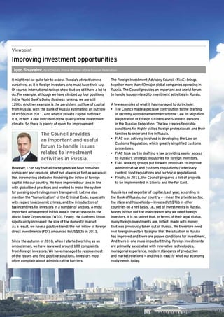 Viewpoint

Improving investment opportunities
    Igor Shuvalov, First Deputy Prime Minister of the Russian Federation

It might not be quite fair to assess Russia’s attractiveness              The Foreign Investment Advisory Council (FIAC) brings
ourselves, as it is foreign investors who must have their say.            together more than 40 major global companies operating in
Of course, international ratings show that we still have a lot to         Russia. The Council provides an important and useful forum
do. For example, although we have climbed up four positions               to handle issues related to investment activities in Russia.
in the World Bank’s Doing Business ranking, we are still
120th. Another example is the persistent outflow of capital               A few examples of what it has managed to do include:
from Russia, with the Bank of Russia estimating an outflow                •	 The Council made a decisive contribution to the drafting
of US$80b in 2011. And what is private capital outflow?                      of recently adopted amendments to the Law on Migration
It is, in fact, a real indication of the quality of the investment           Registration of Foreign Citizens and Stateless Persons
climate. So there is plenty of room for improvement.                         in the Russian Federation. The law creates favorable
                                                                             conditions for highly skilled foreign professionals and their
                      The Council provides                                   families to enter and live in Russia.
                                                                          •	 FIAC was actively involved in developing the Law on
                      an important and useful
                                                                             Customs Regulation, which greatly simplified customs
                      forum to handle issues                                 procedures.
                      related to investment                               •	 FIAC took part in drafting a law providing easier access
                      activities in Russia.                                  to Russia's strategic industries for foreign investors.
                                                                          •	 FIAC working groups put forward proposals to improve
However, I can say that all these years we have remained                     administrative and customs regulations (veterinary
consistent and resolute, albeit not always as fast as we would               control, food regulations and technical regulations).
like, in removing obstacles hindering the inflow of foreign               •	 Finally, in 2011, the Council prepared a list of projects
capital into our country. We have improved our laws in line                  to be implemented in Siberia and the Far East.
with global best practices and worked to make the system
for passing court rulings more transparent. Let me also                   Russia is a net exporter of capital. Last year, according to
mention the "humanization" of the Criminal Code, especially               the Bank of Russia, our country — I mean the private sector,
with regard to economic crimes, and the introduction of                   the state and households — invested US$76b in other
tax incentives for investors in a number of sectors. A most               countries on a net basis, i.e., net of investments in Russia.
important achievement in this area is the accession to the                Money is thus not the main reason why we need foreign
World Trade Organization (WTO). Finally, the Customs Union                investors. It is no secret that, in terms of their legal status,
significantly increased the size of the domestic market.                  many foreign investments are, in fact, made with money
As a result, we have a positive trend: the net inflow of foreign          that was previously taken out of Russia. We therefore need
direct investments (FDI) amounted to US$53b in 2011.                      real foreign investors to signal that the situation in Russia
                                                                          has improved and there are proper conditions for investment.
Since the autumn of 2010, when I started working as an                    And there is one more important thing. Foreign investments
ombudsman, we have reviewed around 100 complaints                         are primarily associated with innovative technologies,
from foreign investors. We have managed to resolve most                   managerial experience, modern standards of production
of the issues and find positive solutions. Investors most                 and market relations — and this is exactly what our economy
often complain about administrative barriers.                             really needs today.




2      Ernst & Young's 2012 Russian attractiveness survey Positioned for growth
 