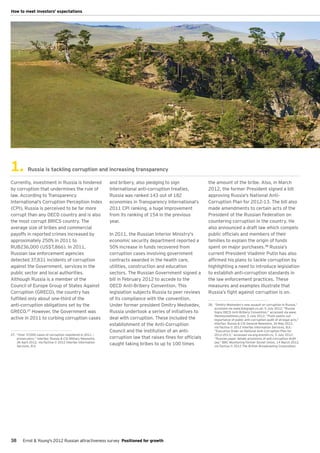 How to meet investors' expectations




1.          Russia is tackling corruption and increasing transparency

Currently, investment in Russia is hindered                    and bribery, also pledging to sign               the amount of the bribe. Also, in March
by corruption that undermines the rule of                      international anti-corruption treaties.          2012, the former President signed a bill
law. According to Transparency                                 Russia was ranked 143 out of 182                 approving Russia's National Anti-
International’s Corruption Perception Index                    economies in Transparency International’s        Corruption Plan for 2012-13. The bill also
(CPI), Russia is perceived to be far more                      2011 CPI ranking, a huge improvement             made amendments to certain acts of the
corrupt than any OECD country and is also                      from its ranking of 154 in the previous          President of the Russian Federation on
the most corrupt BRICS country. The                            year.                                            countering corruption in the country. He
average size of bribes and commercial                                                                           also announced a draft law which compels
payoffs in reported crimes increased by                        In 2011, the Russian Interior Ministry's         public officials and members of their
approximately 250% in 2011 to                                  economic security department reported a          families to explain the origin of funds
RUB236,000 (US$7,866). In 2011,                                50% increase in funds recovered from             spent on major purchases.28 Russia’s
Russian law enforcement agencies                               corruption cases involving government            current President Vladimir Putin has also
detected 37,831 incidents of corruption                        contracts awarded in the health care,            affirmed his plans to tackle corruption by
against the Government, services in the                        utilities, construction and education            highlighting a need to introduce legislation
public sector and local authorities.                           sectors. The Russian Government signed a         to establish anti-corruption standards in
Although Russia is a member of the                             bill in February 2012 to accede to the           the law enforcement practices. These
Council of Europe Group of States Against                      OECD Anti-Bribery Convention. This               measures and examples illustrate that
Corruption (GRECO), the country has                            legislation subjects Russia to peer reviews      Russia’s fight against corruption is on.
fulfilled only about one-third of the                          of its compliance with the convention.
anti-corruption obligations set by the                         Under former president Dmitry Medvedev,          28.	 “Dmitry Medvedev's new assault on corruption in Russia,”
                                                                                                                     accessed via www.telegraph.co.uk, 5 July 2012; “Russia
GRECO.27 However, the Government was                           Russia undertook a series of initiatives to           Signs OECD Anti-Bribery Convention,” accessed via www.
                                                                                                                     themoscowtimes.com, 5 July 2012; “Putin points out
active in 2011 to curbing corruption cases                     deal with corruption. These included the              importance of public anti-corruption audit of all legal acts,”
                                                               establishment of the Anti-Corruption                  Interfax: Russia & CIS General Newswire, 30 May 2012,
                                                                                                                     via Factiva © 2012 Interfax Information Services, B.V.;
                                                               Council and the institution of an anti-               “Executive Order on National Anti-Corruption Plan for
27.	 "Over 37,000 cases of corruption registered in 2011 —                                                           2012-2013,” accessed via eng.kremlin.ru, 5 July 2012;
     prosecutors,” Interfax: Russia & CIS Military Newswire,   corruption law that raises fines for officials        “Russian paper details provisions of anti-corruption draft
     28 April 2012, via Factiva © 2012 Interfax Information                                                          law,” BBC Monitoring Former Soviet Union, 14 March 2012,
     Services, B.V.
                                                               caught taking bribes to up to 100 times               via Factiva © 2012 The British Broadcasting Corporation.




38      Ernst & Young's 2012 Russian attractiveness survey Positioned for growth
 