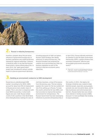 2.     Russia is reducing bureaucracy

Investors complain about the pervasive        including measures to fight corruption.          In April 2012, Russia officially expressed
influence of government bureaucracy in        Russia’s 2020 Strategy also details              its intention to join the Open Government
business operations and unofficial barriers   measures to reduce bureaucracy. The              Partnership (OGP), a global initiative that
imposed by regional authorities. However,     Russian President has proposed the               promotes transparent, effective and
it would be unfair to say that the Russian    creation of an anti-bureaucracy filter for       accountable government around the
Government is doing nothing about this. In    business legislation as part of the              world.29
early 2012, the “open government”             country’s long-term economic policy
project was introduced to attract outside     objectives.                                      29.	 “About OGP,” accessed via www.opengovpartnership.org,
                                                                                                    5 July 2012; “Country commitments: Russia,” accessed
experts to discuss government decisions,                                                            via www.opengovpartnership.org, 5 July 2012.




3.    Building an environment conducive to SME development

Russia has an underdeveloped SME              starting a business, a drop of five places       the country. In 2011, the Agency for
market. According to the OECD, SMEs           from the previous year. This low ranking         Strategic Initiatives was created to help
account for about one-fifth of employment     explains the reason for the low numbers of       talented people, especially young people,
in Russia and an even smaller share of        new firms setting up in Russia. To make          promote new and innovative ideas, and to
output. This is very low in comparison with   the country attractive for new SMEs a lot        help businesses overcome bureaucratic
most OECD economies, in which both            has to be done to improve the business           barriers. Russian banks have also shown
figures are over a half. Russia ranked        environment for entrepreneurs. The               more interest in lending money to SMEs
111th of 183 countries in the World Bank      Russian Government has been developing           because it is more profitable than lending
2012 Doing Business rankings for ease of      initiatives to promote entrepreneurship in       to large businesses.




                                                                Ernst & Young's 2012 Russian attractiveness survey Positioned for growth               39
 