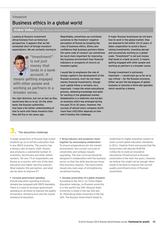 Viewpoint
  Business ethics in a global world
   Andrei Volkov, Dean, The Moscow School of Management Skolkovo

  Looking at Russia's investment                 Regrettably, sometimes we contribute            If major Russian businesses do not learn
  attractiveness from an historical              ourselves to the investors' negative            how to work in the global market, they
  perspective, it appears that we fall           perception of Russia by breaking the            are doomed to fail within 10-15 years. It
  somewhat short of foreign investors'           rules of business ethics. Ethics and            takes cooperation to avoid a fiasco:
  expectations. We are certainly moving in       confidence that business partners follow        raising investments, investing abroad
                                                 the same code of conduct can sometimes          and successfully working on a global
             "Investment"                        be much more important for improving            scale. "Investment" is not just money
                                                 the business environment than financial         that lands in a bank account. It means
             is not just                         indicators or prospects of returns on           getting engaged with other people and
             money that                          invested capital.                               working as partners in a broader sense.
             lands in a bank                     I would like to emphasize the role of           Foreign investment is extremely
             account. It                         foreign capital in the development of the       important — I would even go so far as to
   means getting engaged                         Russian economy. And I do not mean              say critical — for the Russian economy.
                                                 merely financial investments, though            Either we join the big leagues of global
   with other people and                         such capital inflow is certainly very           business or become a third-rate operator,
   working as partners in a                      important. I mean the whole educational         which would be a shame.
   broader sense.                                process, obtaining knowledge and skills
                                                 for working in the globalized market.
  the right direction, but not as fast as they   Globalization is a relatively new burden
  would have like us to do. On the other         on business which has emerged during
  hand, the Russian authorities                  the past 25 to 30 years. However, the
  now have a far better understanding of         success of almost every company worth
  how to work with these investors than          more than US$100m depends on how
  they did five or ten years ago.                well it tackles this challenge.




3.      The education challenge

A larger proportion of Russian high school       •	 Bring industry and academia closer            modernize its higher education system to
students go on to tertiary education than        together by encouraging collaboration            meet current global education standards.
in any OECD economy. The country has             To ensure preparedness for the market            In 2011, Vladimir Putin announced that the
a literacy rate of nearly 100%. Russia           environment, the current curricula of            Government will allocate RUB70b
also produces a substantial number of            universities and colleges require                (US$2.4b) to build an innovative
scientists, technicians and other skilled        upgrading. The new curricula should be           educational infrastructure in Russian
workers. Yet only 7% of respondents see          designed in collaboration with the business      universities in the next five years. However,
Russia as a country with one of the best         sector so that the skills learned are those      we believe this might not be enough. More
education and higher learning systems.           that business requires. The Government           needs to be done to improve the current
What explains this perception, and what          should also seek ways of strengthening           quality and infrastructure of Russian
can be done to improve it?                       vocational training.                             universities.

•	 Increase government spending                  •	 Develop universities of a global standard
Overall education spending in Russia             According to the 2011–12 Times Higher
remains low compared with OECD standards.        Education rankings, no Russian university
There is a need to increase government           is in the world’s top 200. Moscow State
spending on all levels to improve the quality    University is listed in the top 300 and
of teachers, infrastructure and the overall      St. Petersburg State University in the top
standard of education.                           400. The Russian Government needs to




                                                                   Ernst & Young's 2012 Russian attractiveness survey Positioned for growth   41
 