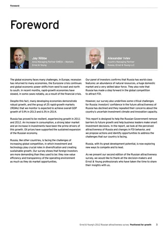Foreword




Foreword

                    Jay Nibbe                                                                Alexander Ivlev
                    Area Managing Partner EMEIA — Markets                                    Country Managing Partner
                    Ernst & Young                                                            Russia, Ernst & Young LLC




The global economy faces many challenges. In Europe, recession        Our panel of investors confirms that Russia has world-class
has returned to many economies, the Eurozone crisis continues         features: an abundance of natural resources, a huge domestic
and global economic power shifts from west to east and north          market and a very skilled labor force. They also note that
to south. In recent months, rapid-growth economies have               Russia has made a step forward in the global competition
slowed, in some cases notably, as a result of the financial crisis.   to attract FDI.

Despite this fact, many developing economies demonstrate              However, our survey also underlines some critical challenges
robust growth, and the group of 25 rapid-growth markets               for Russia: investors’ confidence in the future attractiveness of
(RGMs) that we monitor is expected to achieve overall GDP             Russia has declined and they repeated their concerns about the
growth of 5.9% in 2013 and 6.5% in 2014.                              country’s uncertain investment climate and innovation capacity.

Russia has proved to be resilient, experiencing growth in 2011        This report is designed to help the Russian Government remove
and 2012. An increase in consumption, a strong labor market           barriers to future growth and help business leaders make smart
and an increase in investments have been the prime drivers of         investment decisions. In the report, we look at the perceived
this growth. Oil prices have supported the sustained expansion        attractiveness of Russia and changes in FDI behavior, and
of the Russian economy.                                               we propose actions and identify opportunities to address the
                                                                      challenges that our country is facing.
Russia, like other countries, is facing the challenges of
increasing global competition, in which investment and                Russia, with its great development potential, is now exploring
technology play crucial roles in diversification and creating         new ways to compete and to lead.
sustainable growth. Our survey shows that foreign investors
are more demanding than they used to be: they now value               As we present our second edition of the Russian attractiveness
efficiency and transparency of the operating environment              survey, we would like to thank all the decision-makers and
as much as they do market opportunities.                              Ernst & Young professionals who have taken the time to share
                                                                      their insights with us.




                                                                 Ernst & Young's 2012 Russian attractiveness survey Positioned for growth   3
 