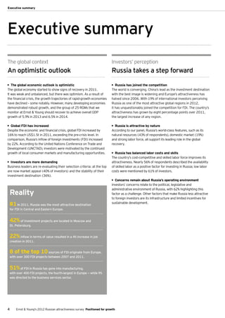 Executive summary




Executive summary
The global context                                                           Investors’ perception
An optimistic outlook                                                        Russia takes a step forward

•	 The global economic outlook is optimistic                                 •	 Russia has joined the competition
The global economy started to show signs of recovery in 2011.                The world is converging. China’s lead as the investment destination
It was weak and unbalanced, but there was optimism. As a result of           with the best image is widening and Europe’s attractiveness has
the financial crisis, the growth trajectories of rapid-growth economies      halved since 2006. With 19% of international investors perceiving
have declined – some notably. However, many developing economies             Russia as one of the most attractive global regions in 2012,
demonstrated robust growth, and the group of 25 RGMs that we                 it has unquestionably joined the competition for FDI. The country’s
monitor at Ernst & Young should recover to achieve overall GDP               attractiveness has grown by eight percentage points over 2011,
growth of 5.9% in 2013 and 6.5% in 2014.                                     the largest increase of any region.

•	 Global FDI has increased                                                  •	 Russia is attractive by nature
Despite the economic and financial crisis, global FDI increased by           According to our panel, Russia’s world-class features, such as its
16% to reach US$1.5t in 2011, exceeding the pre-crisis level. In             natural resources (43% of respondents), domestic market (19%)
comparison, Russia’s inflow of foreign investments (FDI) increased           and strong labor force, all support its leading role in the global
by 22%. According to the United Nations Conference on Trade and              recovery.
Development (UNCTAD), investors were motivated by the continued
growth of local consumer markets and manufacturing opportunities.            •	 Russia has balanced labor costs and skills
                                                                             The country’s cost-competitive and skilled labor force improves its
•	 Investors are more demanding                                              attractiveness. Nearly 56% of respondents described the availability
Business leaders are re-evaluating their selection criteria: at the top      of skilled labor as a positive factor for investing in Russia; low labor
are now market appeal (40% of investors) and the stability of their          costs were mentioned by 61% of investors.
investment destination (36%).
                                                                             •	 Concerns remain about Russia’s operating environment
                                                                             Investors’ concerns relate to the political, legislative and
                                                                             administrative environment of Russia, with 62% highlighting this
    Reality                                                                  factor as a challenge. Other factors that make Russia less attractive
                                                                             to foreign investors are its infrastructure and limited incentives for
    #1 In 2011, Russia was the most attractive destination                   sustainable development.
    for FDI in Central and Eastern Europe.


    42% of investment projects are located in Moscow and
    St. Petersburg.


    22%     inflow in terms of value resulted in a 4% increase in job
    creation in 2011.


    8 of the top 10            sources of FDI originate from Europe,
    with over 300 FDI projects between 2007 and 2011.


    51% of FDI in Russia has gone into manufacturing,
    with over 400 FDI projects, the fourth-largest in Europe — while 9%
    was directed to the business services sector.




4       Ernst & Young's 2012 Russian attractiveness survey Positioned for growth
 