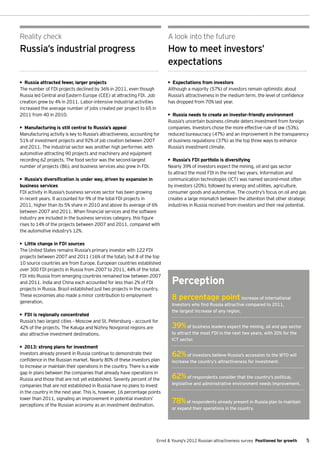 Reality check                                                              A look into the future
Russia’s industrial progress                                               How to meet investors’
                                                                           expectations

•	 Russia attracted fewer, larger projects                                 •	 Expectations from investors
The number of FDI projects declined by 36% in 2011, even though            Although a majority (57%) of investors remain optimistic about
Russia led Central and Eastern Europe (CEE) at attracting FDI. Job         Russia’s attractiveness in the medium term, the level of confidence
creation grew by 4% in 2011. Labor-intensive industrial activities         has dropped from 70% last year.
increased the average number of jobs created per project to 65 in
2011 from 40 in 2010.                                                      •	 Russia needs to create an investor-friendly environment
                                                                           Russia’s uncertain business climate deters investment from foreign
•	 Manufacturing is still central to Russia’s appeal                       companies. Investors chose the more effective rule of law (53%),
Manufacturing activity is key to Russia’s attractiveness, accounting for   reduced bureaucracy (47%) and an improvement in the transparency
51% of investment projects and 92% of job creation between 2007            of business regulations (37%) as the top three ways to enhance
and 2011. The industrial sector was another high performer, with           Russia’s investment climate.
automotive attracting 90 projects and machinery and equipment
recording 62 projects. The food sector was the second-largest              •	 Russia’s FDI portfolio is diversifying
number of projects (86), and business services also grew in FDI.           Nearly 39% of investors expect the mining, oil and gas sector
                                                                           to attract the most FDI in the next two years. Information and
•	 Russia’s diversification is under way, driven by expansion in           communication technologies (ICT) was named second-most often
business services                                                          by investors (20%), followed by energy and utilities, agriculture,
FDI activity in Russia’s business services sector has been growing         consumer goods and automotive. The country’s focus on oil and gas
in recent years. It accounted for 9% of the total FDI projects in          creates a large mismatch between the attention that other strategic
2011, higher than its 5% share in 2010 and above its average of 6%         industries in Russia received from investors and their real potential.
between 2007 and 2011. When financial services and the software
industry are included in the business services category, this figure
rises to 14% of the projects between 2007 and 2011, compared with
the automotive industry’s 12%.

•	 Little change in FDI sources
The United States remains Russia’s primary investor with 122 FDI
projects between 2007 and 2011 (16% of the total), but 8 of the top
10 source countries are from Europe. European countries established
over 300 FDI projects in Russia from 2007 to 2011, 44% of the total.
FDI into Russia from emerging countries remained low between 2007
and 2011. India and China each accounted for less than 2% of FDI             Perception
projects in Russia. Brazil established just two projects in the country.
These economies also made a minor contribution to employment
generation.
                                                                             8 percentage point                  increase of international
                                                                             investors who find Russia attractive compared to 2011,
                                                                             the largest increase of any region.
•	 FDI is regionally concentrated
Russia’s two largest cities – Moscow and St. Petersburg – account for
42% of the projects. The Kaluga and Nizhny Novgorod regions are              39%      of business leaders expect the mining, oil and gas sector
also attractive investment destinations.                                     to attract the most FDI in the next two years, with 20% for the
                                                                             ICT sector.
•	 2013: strong plans for investment
Investors already present in Russia continue to demonstrate their            62%     of investors believe Russia’s accession to the WTO will
confidence in the Russian market. Nearly 80% of these investors plan         increase the country’s attractiveness for investment.
to increase or maintain their operations in the country. There is a wide
gap in plans between the companies that already have operations in
Russia and those that are not yet established. Seventy percent of the        62%      of respondents consider that the country’s political,
companies that are not established in Russia have no plans to invest         legislative and administrative environment needs improvement.
in the country in the next year. This is, however, 16 percentage points
lower than 2011, signaling an improvement in potential investors’
perceptions of the Russian economy as an investment destination.
                                                                             78%     of respondents already present in Russia plan to maintain
                                                                             or expand their operations in the country.




                                                                      Ernst & Young's 2012 Russian attractiveness survey Positioned for growth      5
 